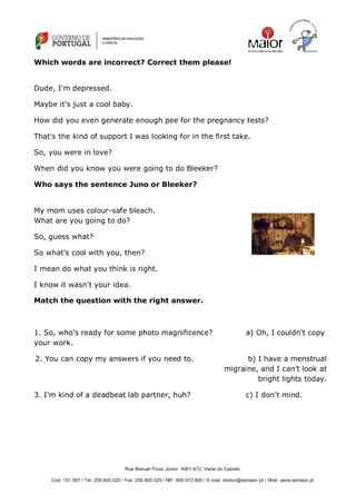 Rua Manuel Fiúza Júnior 4901-872, Viana do Castelo
Cod: 151.567 / Tel: 258.800.020 / Fax: 258.800.029 / NIF: 600.072.800 / E-mail: diretor@esmaior.pt / Web: www.esmaior.pt
Which words are incorrect? Correct them please!
Dude, I'm depressed.
Maybe it's just a cool baby.
How did you even generate enough pee for the pregnancy tests?
That's the kind of support I was looking for in the first take.
So, you were in love?
When did you know you were going to do Bleeker?
Who says the sentence Juno or Bleeker?
My mom uses colour-safe bleach.
What are you going to do?
So, guess what?
So what's cool with you, then?
I mean do what you think is right.
I know it wasn't your idea.
Match the question with the right answer.
1. So, who's ready for some photo magnificence? a) Oh, I couldn't copy
your work.
2. You can copy my answers if you need to. b) I have a menstrual
migraine, and I can't look at
bright lights today.
3. I‘m kind of a deadbeat lab partner, huh? c) I don't mind.
 