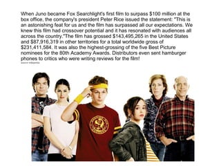 When Juno became Fox Searchlight's first film to surpass $100 million at the
box office, the company's president Peter Rice issued the statement: "This is
an astonishing feat for us and the film has surpassed all our expectations. We
knew this film had crossover potential and it has resonated with audiences all
across the country."The film has grossed $143,495,265 in the United States
and $87,916,319 in other territories for a total worldwide gross of
$231,411,584. It was also the highest-grossing of the five Best Picture
nominees for the 80th Academy Awards. Distributors even sent hamburger
phones to critics who were writing reviews for the film!
source-wikipedia
 