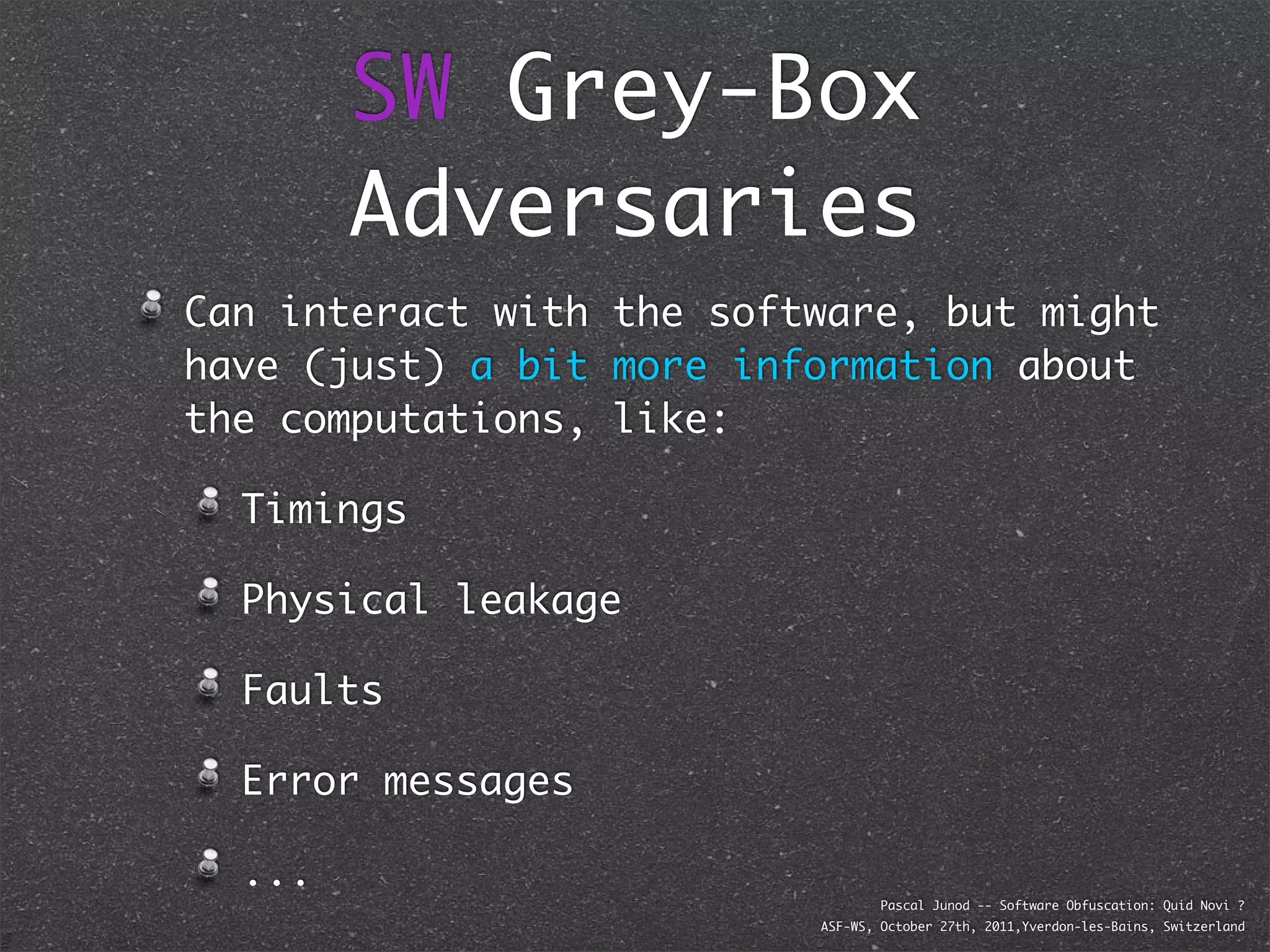 SW Grey-Box
        Adversaries
Can interact with the software, but might
have (just) a bit more information about
the computations, like:

  Timings

  Physical leakage

  Faults

  Error messages

  ...
                                  Pascal Junod -- Software Obfuscation: Quid Novi ?
                          ASF-WS, October 27th, 2011,Yverdon-les-Bains, Switzerland
 