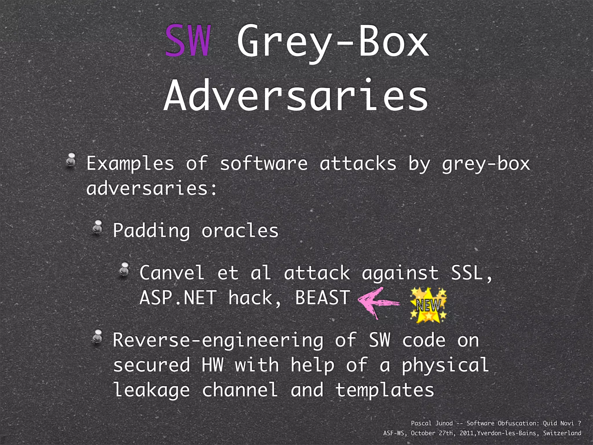 SW Grey-Box
      Adversaries
Examples of software attacks by grey-box
adversaries:

  Padding oracles

    Canvel et al attack against SSL,
    ASP.NET hack, BEAST

  Reverse-engineering of SW code on
  secured HW with help of a physical
  leakage channel and templates
                                  Pascal Junod -- Software Obfuscation: Quid Novi ?
                          ASF-WS, October 27th, 2011,Yverdon-les-Bains, Switzerland
 