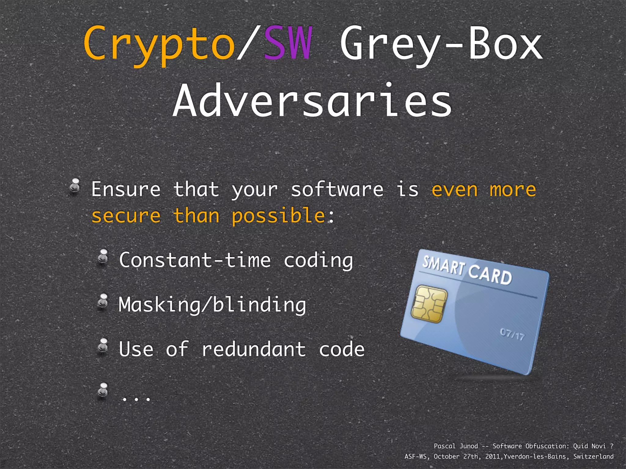 Crypto/SW Grey-Box
    Adversaries
Ensure that your software is even more
secure than possible:

  Constant-time coding

  Masking/blinding

  Use of redundant code

  ...

                                  Pascal Junod -- Software Obfuscation: Quid Novi ?
                          ASF-WS, October 27th, 2011,Yverdon-les-Bains, Switzerland
 