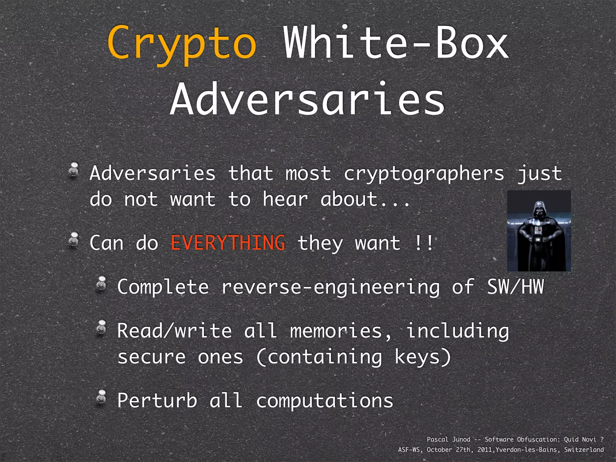 Crypto White-Box
    Adversaries
Adversaries that most cryptographers just
do not want to hear about...

Can do EVERYTHING they want !!

  Complete reverse-engineering of SW/HW

  Read/write all memories, including
  secure ones (containing keys)

  Perturb all computations
                                     Pascal Junod -- Software Obfuscation: Quid Novi ?
                             ASF-WS, October 27th, 2011,Yverdon-les-Bains, Switzerland
 