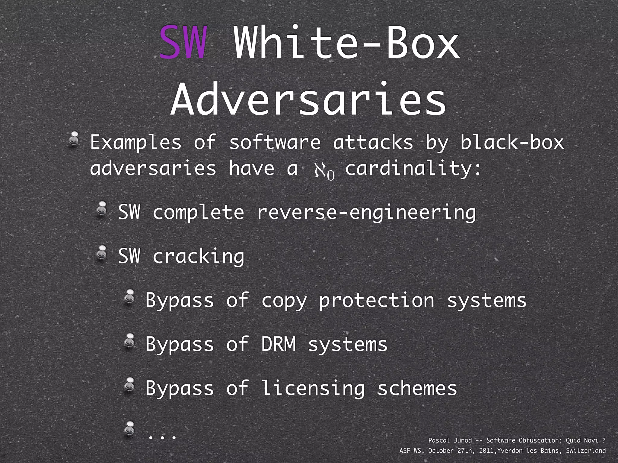 SW White-Box
      Adversaries
Examples of software attacks by black-box
adversaries have a ℵ0 cardinality:

  SW complete reverse-engineering

  SW cracking

    Bypass of copy protection systems

    Bypass of DRM systems

    Bypass of licensing schemes

    ...                             Pascal Junod -- Software Obfuscation: Quid Novi ?
                            ASF-WS, October 27th, 2011,Yverdon-les-Bains, Switzerland
 