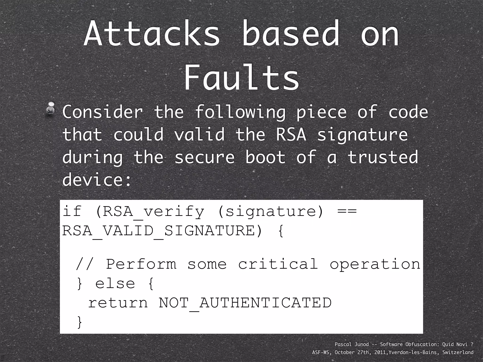 Attacks based on
       Faults
Consider the following piece of code
that could valid the RSA signature
during the secure boot of a trusted
device:
if (RSA_verify (signature) ==
RSA_VALID_SIGNATURE) {
 // Perform some critical operation
 } else {
   return NOT_AUTHENTICATED
 }
                                Pascal Junod -- Software Obfuscation: Quid Novi ?
                        ASF-WS, October 27th, 2011,Yverdon-les-Bains, Switzerland
 