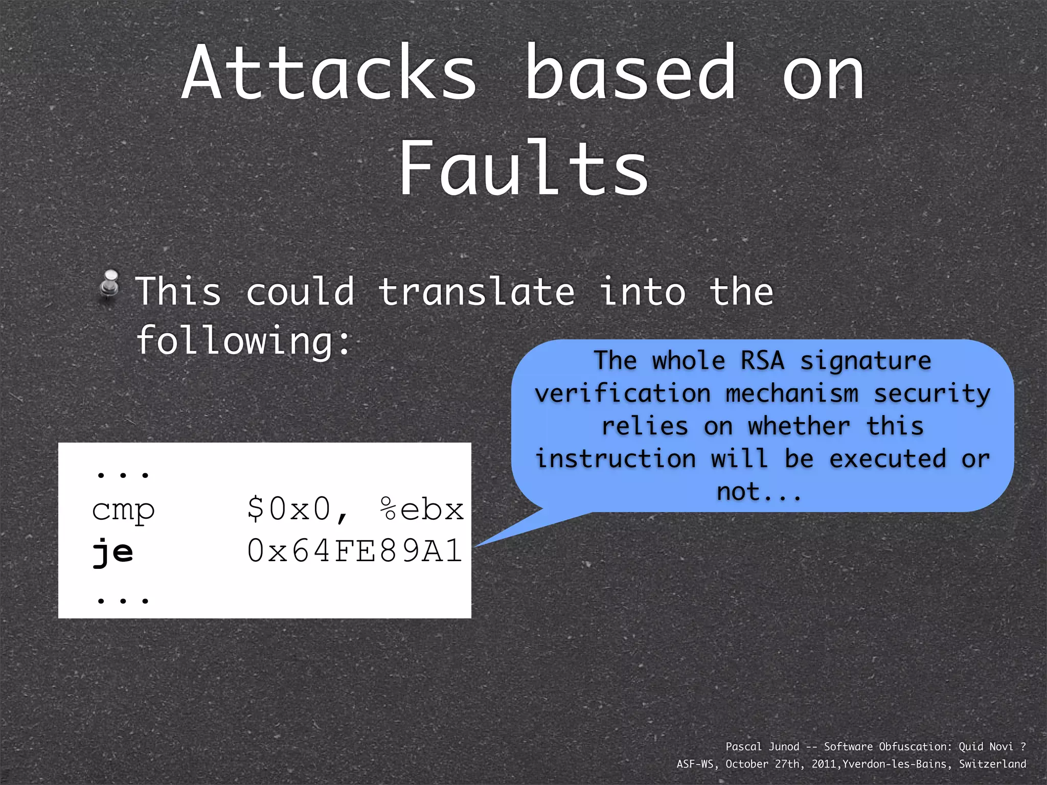 Attacks based on
           Faults
  This could translate into the
  following:           The whole RSA     signature
                      verification mechanism security
                           relies on whether this
...                   instruction will be executed or
                                   not...
cmp    $0x0, %ebx
je
jne    0x64FE89A1
...



                                       Pascal Junod -- Software Obfuscation: Quid Novi ?
                               ASF-WS, October 27th, 2011,Yverdon-les-Bains, Switzerland
 