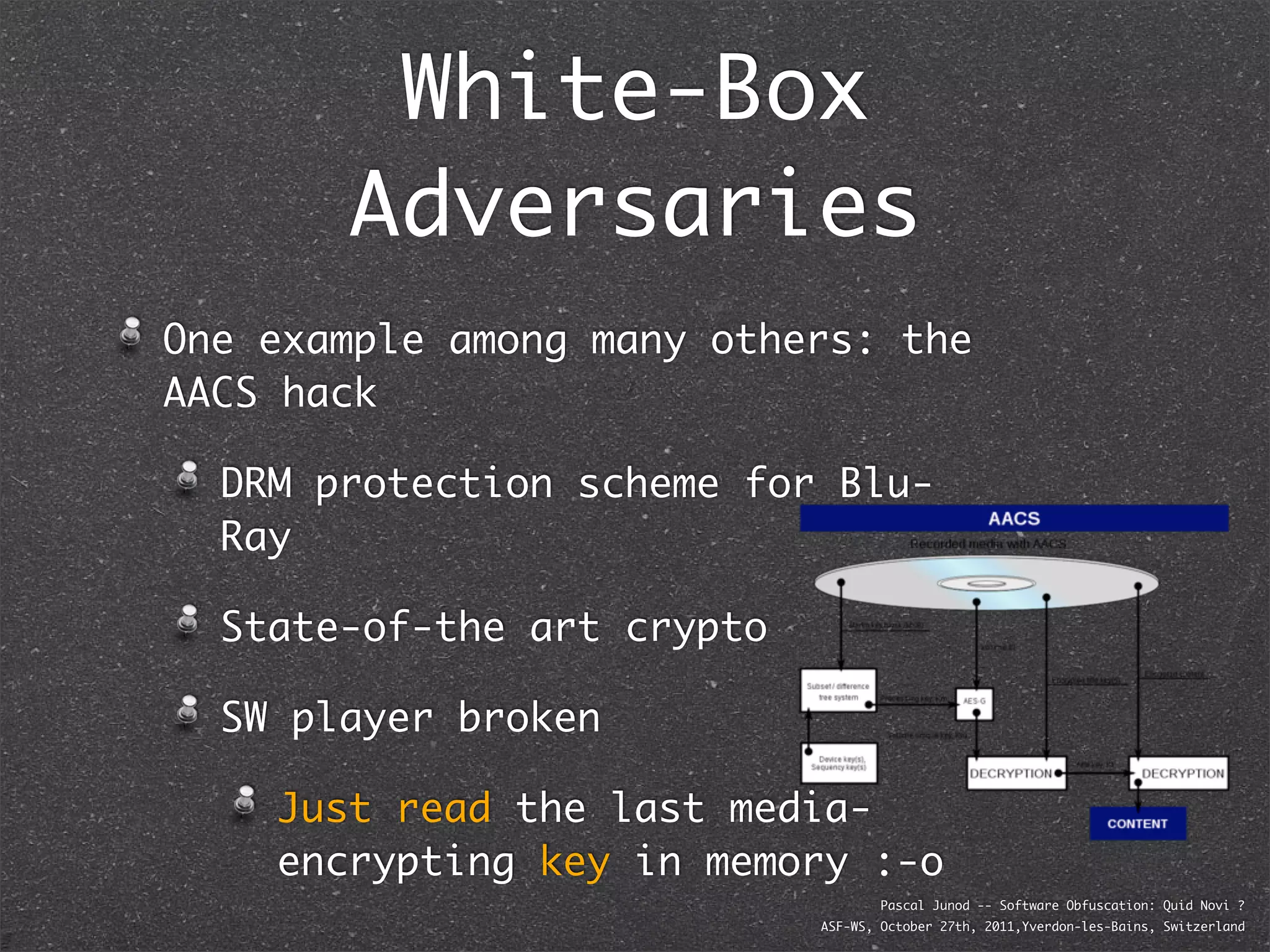 White-Box
       Adversaries
One example among many others: the
AACS hack

  DRM protection scheme for Blu-
  Ray

  State-of-the art crypto

  SW player broken

    Just read the last media-
    encrypting key in memory :-o
                                    Pascal Junod -- Software Obfuscation: Quid Novi ?
                            ASF-WS, October 27th, 2011,Yverdon-les-Bains, Switzerland
 