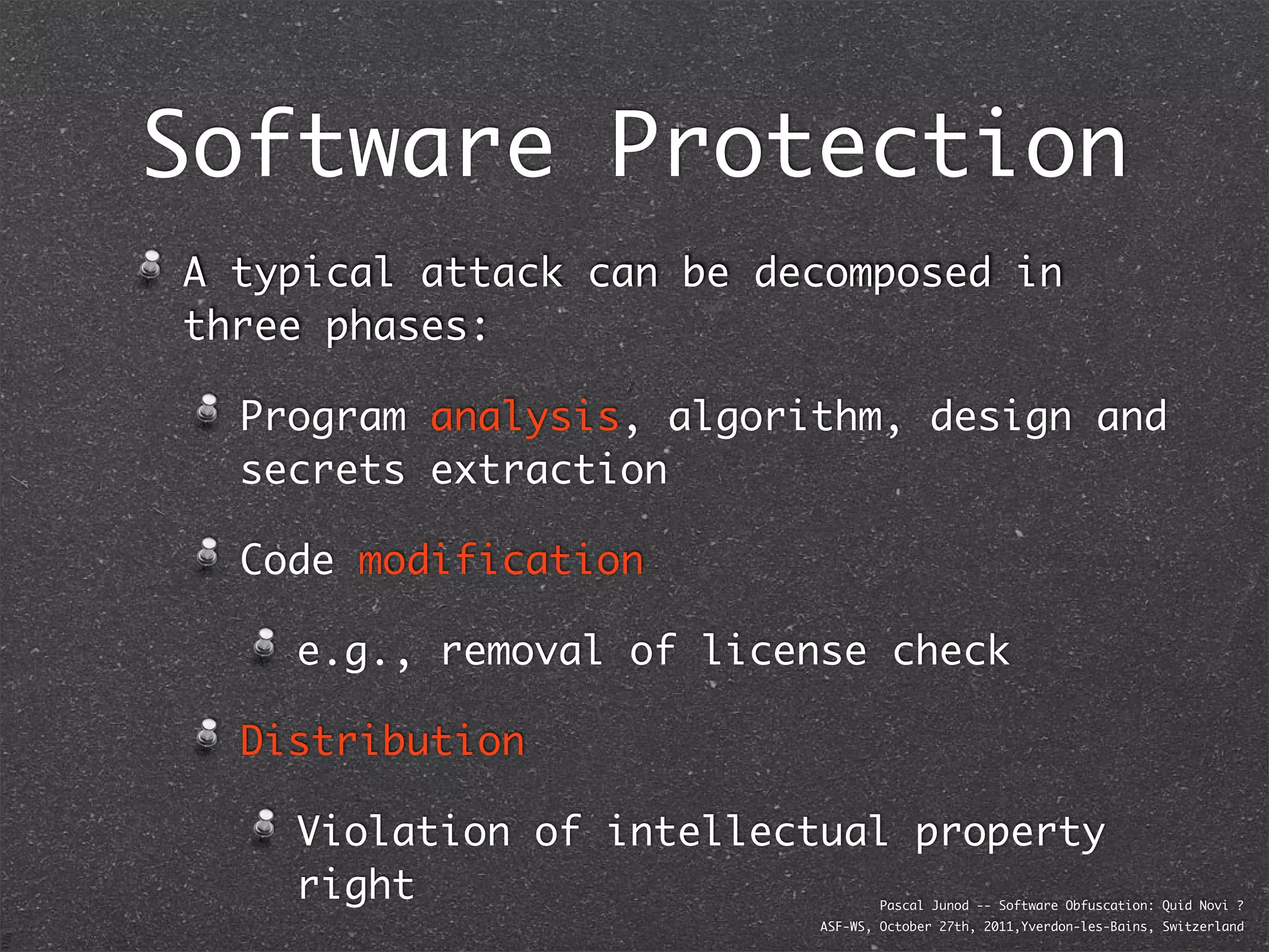 Software Protection
A typical attack can be decomposed in
three phases:

  Program analysis, algorithm, design and
  secrets extraction

  Code modification

    e.g., removal of license check

  Distribution

    Violation of intellectual property
    right                         Pascal Junod -- Software Obfuscation: Quid Novi ?
                          ASF-WS, October 27th, 2011,Yverdon-les-Bains, Switzerland
 