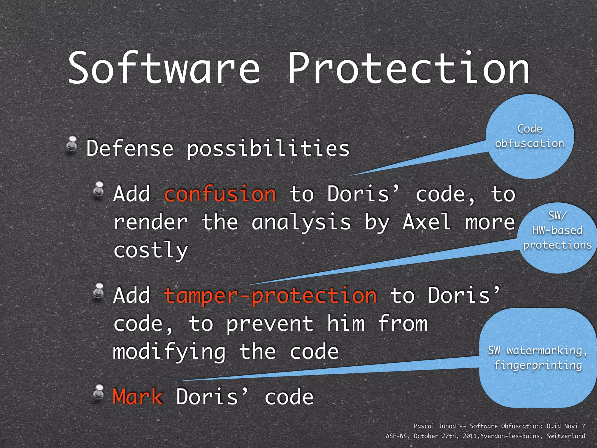 Software Protection
                                                               Code

Defense possibilities                                      obfuscation




  Add confusion to Doris’ code, to
  render the analysis by Axel more                                     SW/
                                                                    HW-based

  costly                                                           protections




  Add tamper-protection to Doris’
  code, to prevent him from
  modifying the code            SW watermarking,
                                 fingerprinting


  Mark Doris’ code
                                    Pascal Junod -- Software Obfuscation: Quid Novi ?
                            ASF-WS, October 27th, 2011,Yverdon-les-Bains, Switzerland
 