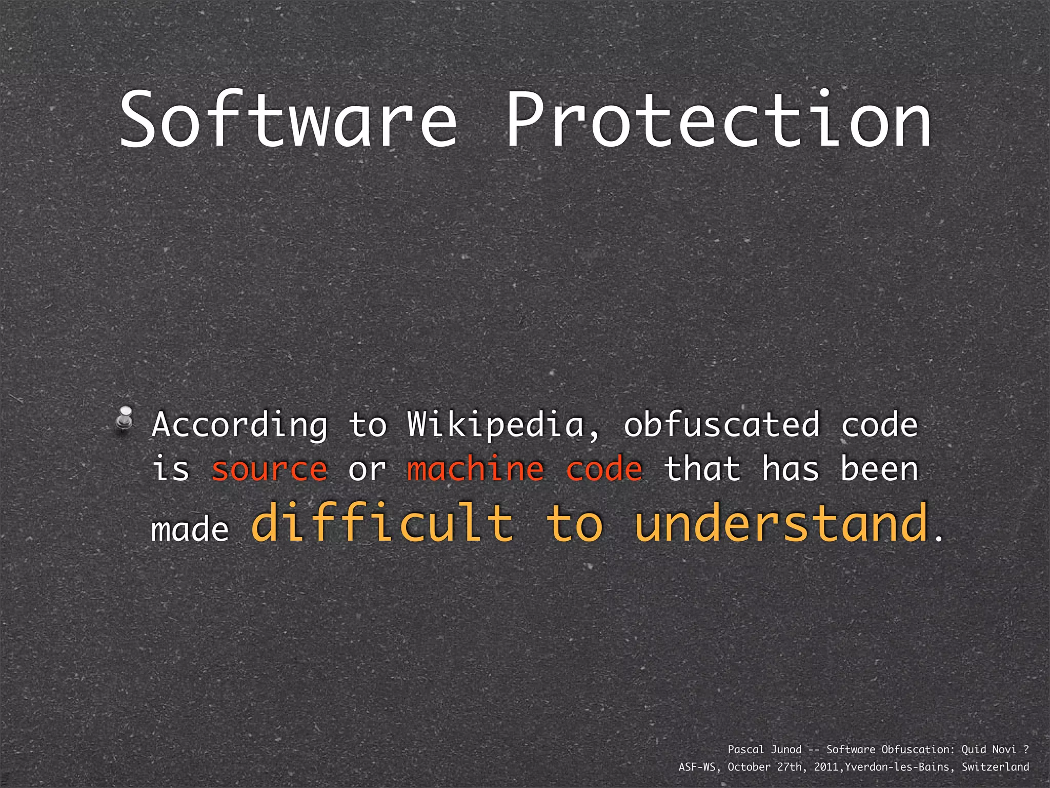 Software Protection



According to Wikipedia, obfuscated code
is source or machine code that has been
made   difficult to understand.



                                  Pascal Junod -- Software Obfuscation: Quid Novi ?
                          ASF-WS, October 27th, 2011,Yverdon-les-Bains, Switzerland
 