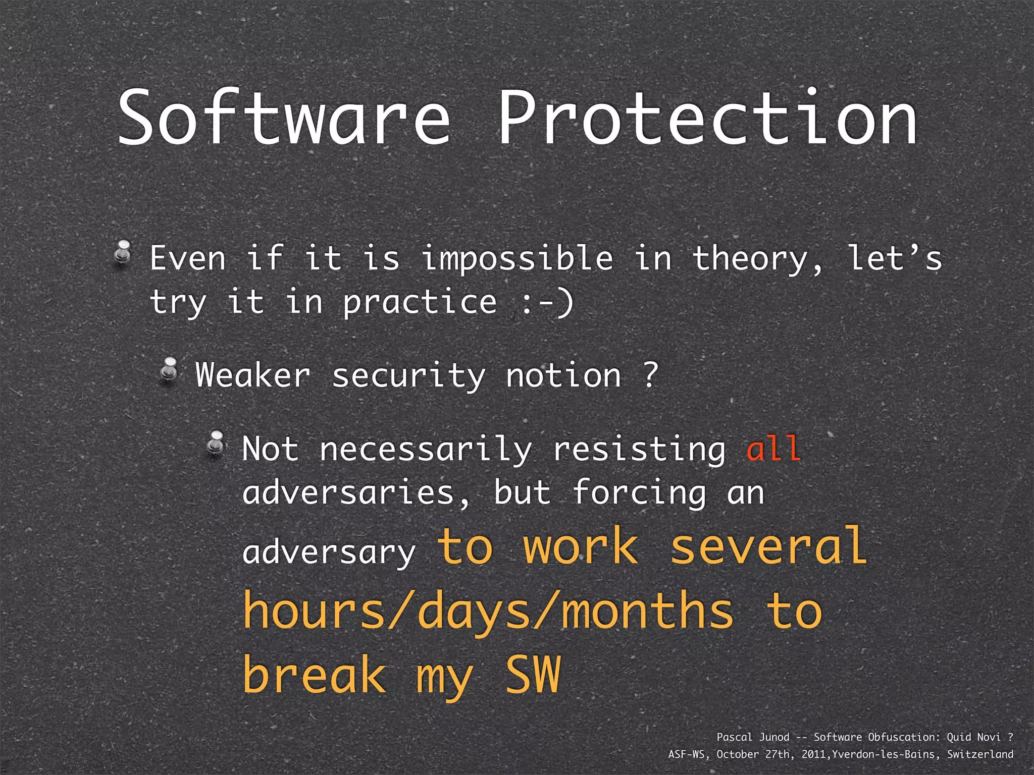 Software Protection
Even if it is impossible in theory, let’s
try it in practice :-)

  Weaker security notion ?

    Not necessarily resisting all
    adversaries, but forcing an
           to work several
    adversary

    hours/days/months to
    break my SW
                                     Pascal Junod -- Software Obfuscation: Quid Novi ?
                             ASF-WS, October 27th, 2011,Yverdon-les-Bains, Switzerland
 