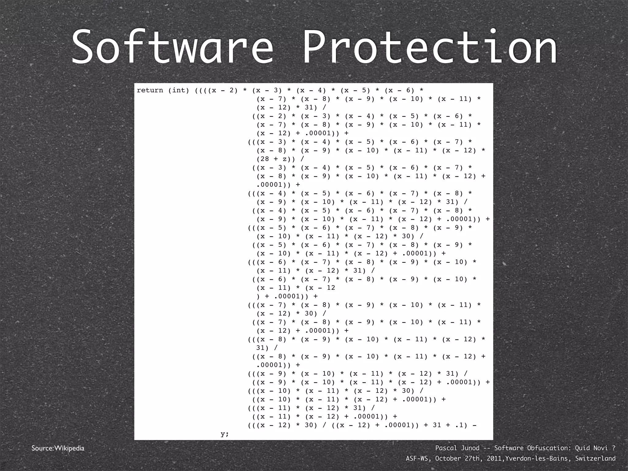Software Protection
                    return (int) ((((x - 2) * (x - 3) * (x - 4) * (x - 5) * (x - 6) *
                                               (x - 7) * (x - 8) * (x - 9) * (x - 10) * (x - 11) *
                                               (x - 12) * 31) /
                                              ((x - 2) * (x - 3) * (x - 4) * (x - 5) * (x - 6) *
                                               (x - 7) * (x - 8) * (x - 9) * (x - 10) * (x - 11) *
                                               (x - 12) + .00001)) +
                                             (((x - 3) * (x - 4) * (x - 5) * (x - 6) * (x - 7) *
                                               (x - 8) * (x - 9) * (x - 10) * (x - 11) * (x - 12) *
                                               (28 + z)) /
                                              ((x - 3) * (x - 4) * (x - 5) * (x - 6) * (x - 7) *
                                               (x - 8) * (x - 9) * (x - 10) * (x - 11) * (x - 12) +
                                               .00001)) +
                                             (((x - 4) * (x - 5) * (x - 6) * (x - 7) * (x - 8) *
                                               (x - 9) * (x - 10) * (x - 11) * (x - 12) * 31) /
                                              ((x - 4) * (x - 5) * (x - 6) * (x - 7) * (x - 8) *
                                               (x - 9) * (x - 10) * (x - 11) * (x - 12) + .00001)) +
                                             (((x - 5) * (x - 6) * (x - 7) * (x - 8) * (x - 9) *
                                               (x - 10) * (x - 11) * (x - 12) * 30) /
                                              ((x - 5) * (x - 6) * (x - 7) * (x - 8) * (x - 9) *
                                               (x - 10) * (x - 11) * (x - 12) + .00001)) +
                                             (((x - 6) * (x - 7) * (x - 8) * (x - 9) * (x - 10) *
                                               (x - 11) * (x - 12) * 31) /
                                              ((x - 6) * (x - 7) * (x - 8) * (x - 9) * (x - 10) *
                                               (x - 11) * (x - 12
                                               ) + .00001)) +
                                             (((x - 7) * (x - 8) * (x - 9) * (x - 10) * (x - 11) *
                                               (x - 12) * 30) /
                                              ((x - 7) * (x - 8) * (x - 9) * (x - 10) * (x - 11) *
                                               (x - 12) + .00001)) +
                                             (((x - 8) * (x - 9) * (x - 10) * (x - 11) * (x - 12) *
                                               31) /
                                              ((x - 8) * (x - 9) * (x - 10) * (x - 11) * (x - 12) +
                                               .00001)) +
                                             (((x - 9) * (x - 10) * (x - 11) * (x - 12) * 31) /
                                              ((x - 9) * (x - 10) * (x - 11) * (x - 12) + .00001)) +
                                             (((x - 10) * (x - 11) * (x - 12) * 30) /
                                              ((x - 10) * (x - 11) * (x - 12) + .00001)) +
                                             (((x - 11) * (x - 12) * 31) /
                                              ((x - 11) * (x - 12) + .00001)) +
                                             (((x - 12) * 30) / ((x - 12) + .00001)) + 31 + .1) -
                                       y;

Source: Wikipedia                                                                       Pascal Junod -- Software Obfuscation: Quid Novi ?
                                                                                ASF-WS, October 27th, 2011,Yverdon-les-Bains, Switzerland
 