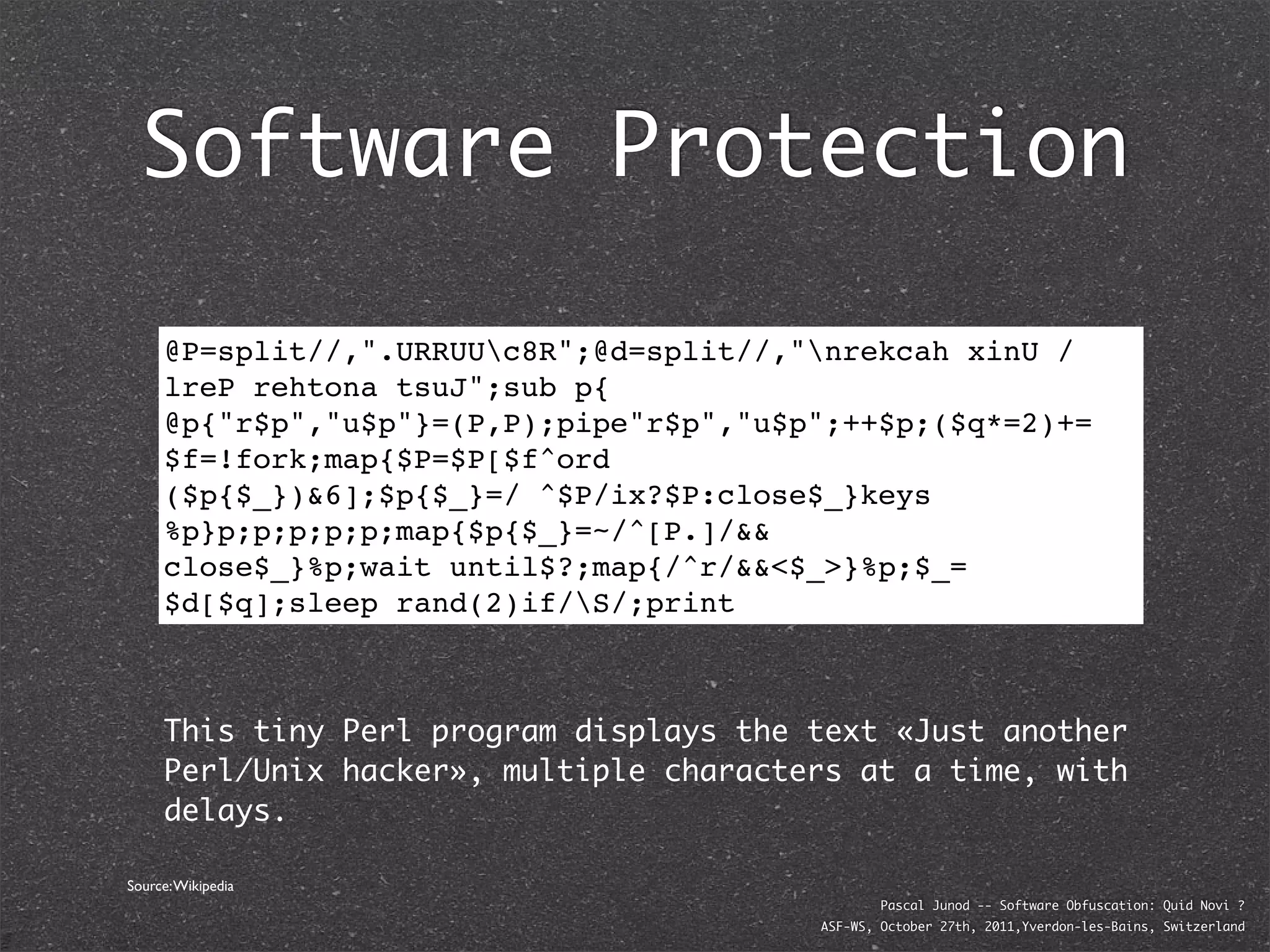 Software Protection

     @P=split//,".URRUUc8R";@d=split//,"nrekcah xinU /
     lreP rehtona tsuJ";sub p{
     @p{"r$p","u$p"}=(P,P);pipe"r$p","u$p";++$p;($q*=2)+=
     $f=!fork;map{$P=$P[$f^ord
     ($p{$_})&6];$p{$_}=/ ^$P/ix?$P:close$_}keys
     %p}p;p;p;p;p;map{$p{$_}=~/^[P.]/&&
     close$_}%p;wait until$?;map{/^r/&&<$_>}%p;$_=
     $d[$q];sleep rand(2)if/S/;print



     This tiny Perl program displays the text «Just another
     Perl/Unix hacker», multiple characters at a time, with
     delays.

Source: Wikipedia
                                                 Pascal Junod -- Software Obfuscation: Quid Novi ?
                                         ASF-WS, October 27th, 2011,Yverdon-les-Bains, Switzerland
 