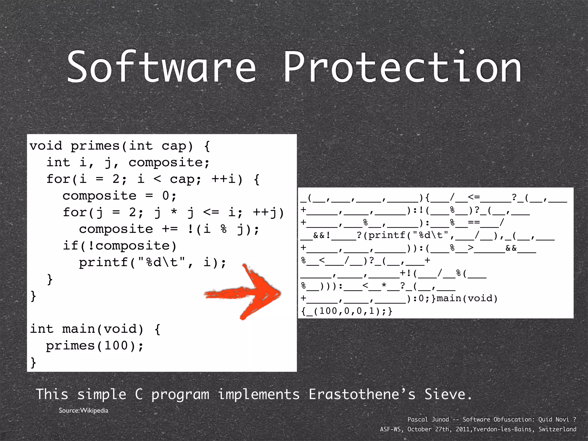 Software Protection
void primes(int cap) {
  int i, j, composite;
  for(i = 2; i < cap; ++i) {
    composite = 0;                _(__,___,____,_____){___/__<=_____?_(__,___
    for(j = 2; j * j <= i; ++j)   +_____,____,_____):!(___%__)?_(__,___
                                  +_____,___%__,_____):___%__==___/
      composite += !(i % j);      __&&!____?(printf("%dt",___/__),_(__,___
    if(!composite)                +_____,____,_____)):(___%__>_____&&___
      printf("%dt", i);          %__<___/__)?_(__,___+
                                  _____,____,_____+!(___/__%(___
  }                               %__))):___<__*__?_(__,___
}                                 +_____,____,_____):0;}main(void)
                                  {_(100,0,0,1);}
int main(void) {
  primes(100);
}

This simple C program implements Erastothene’s Sieve.
   Source: Wikipedia
                                                      Pascal Junod -- Software Obfuscation: Quid Novi ?
                                              ASF-WS, October 27th, 2011,Yverdon-les-Bains, Switzerland
 