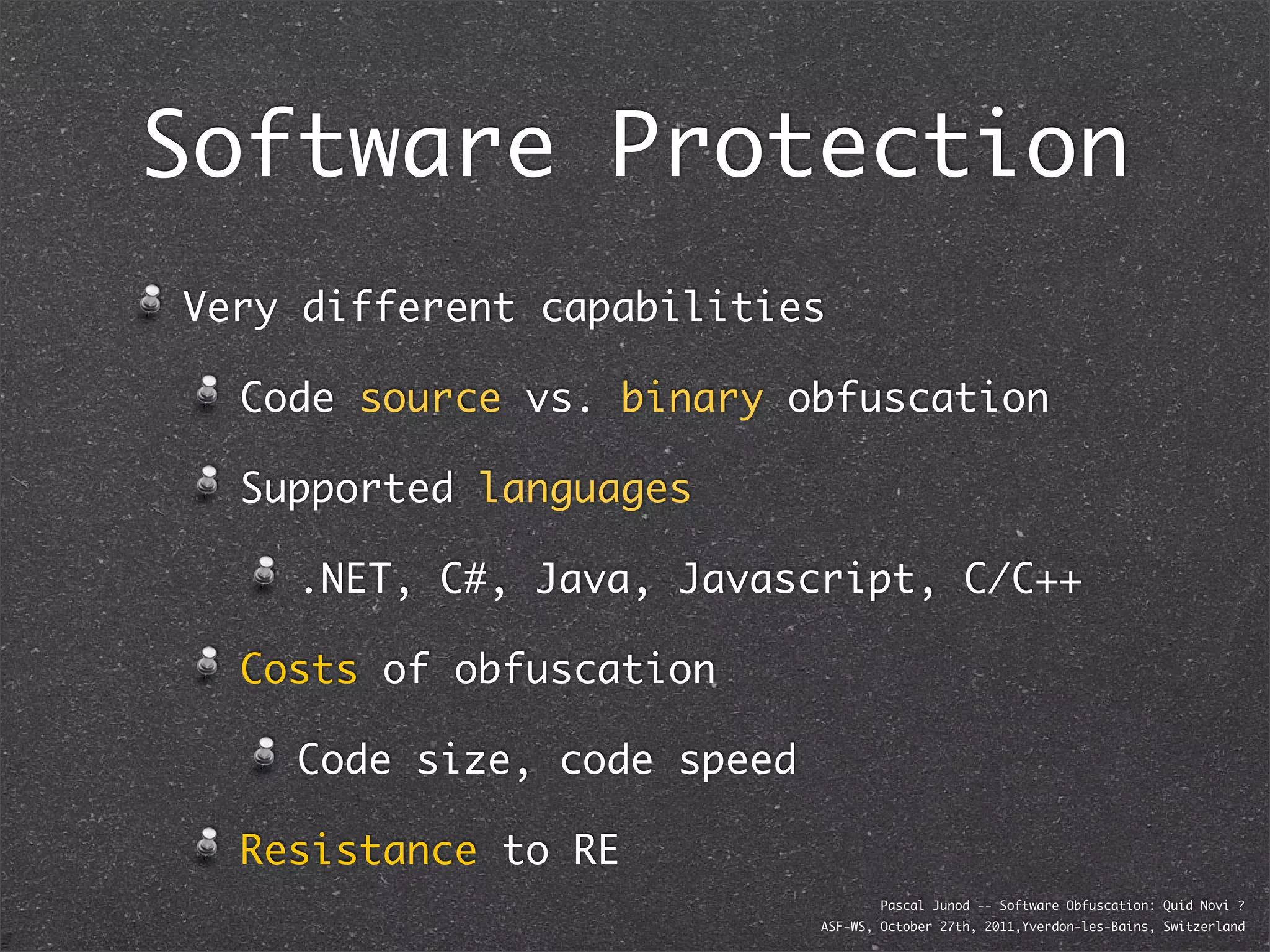 Software Protection
Very different capabilities

  Code source vs. binary obfuscation

  Supported languages

    .NET, C#, Java, Javascript, C/C++

  Costs of obfuscation

    Code size, code speed

  Resistance to RE
                                    Pascal Junod -- Software Obfuscation: Quid Novi ?
                            ASF-WS, October 27th, 2011,Yverdon-les-Bains, Switzerland
 