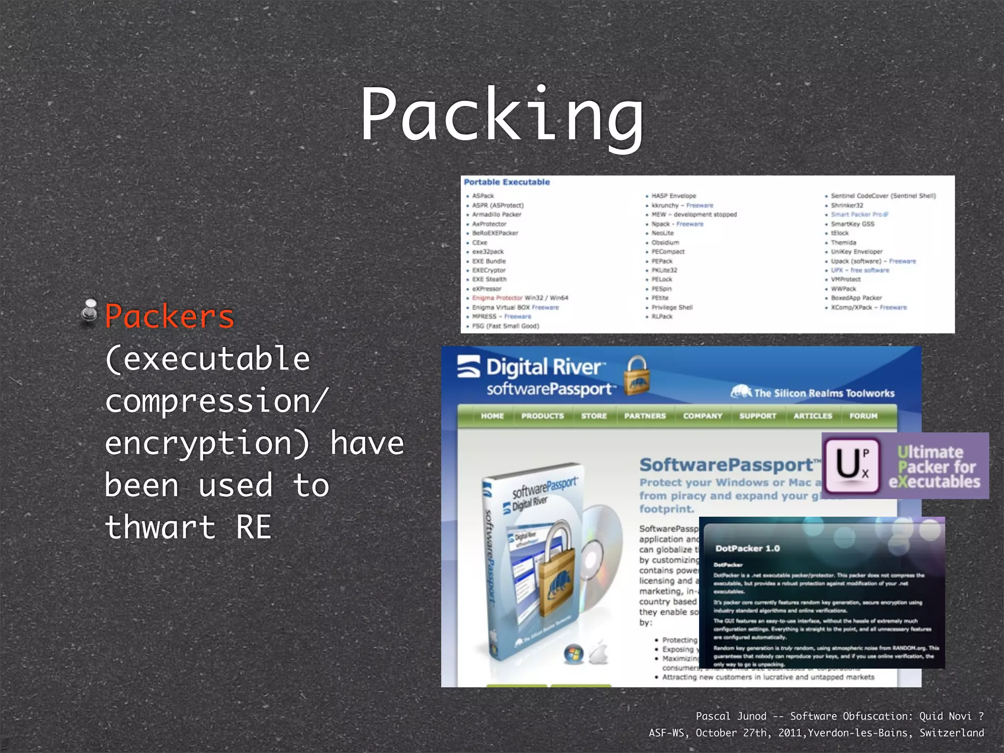 Packing

Packers
(executable
compression/
encryption) have
been used to
thwart RE




                               Pascal Junod -- Software Obfuscation: Quid Novi ?
                       ASF-WS, October 27th, 2011,Yverdon-les-Bains, Switzerland
 