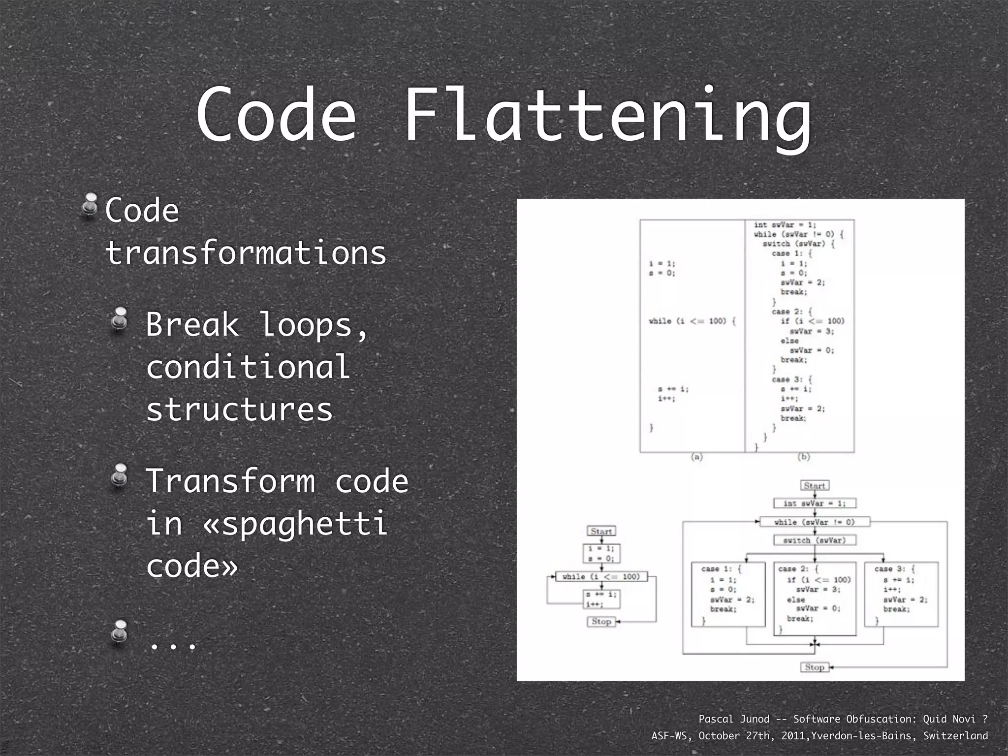 Code Flattening
Code
transformations

  Break loops,
  conditional
  structures

  Transform code
  in «spaghetti
  code»

  ...

                           Pascal Junod -- Software Obfuscation: Quid Novi ?
                   ASF-WS, October 27th, 2011,Yverdon-les-Bains, Switzerland
 