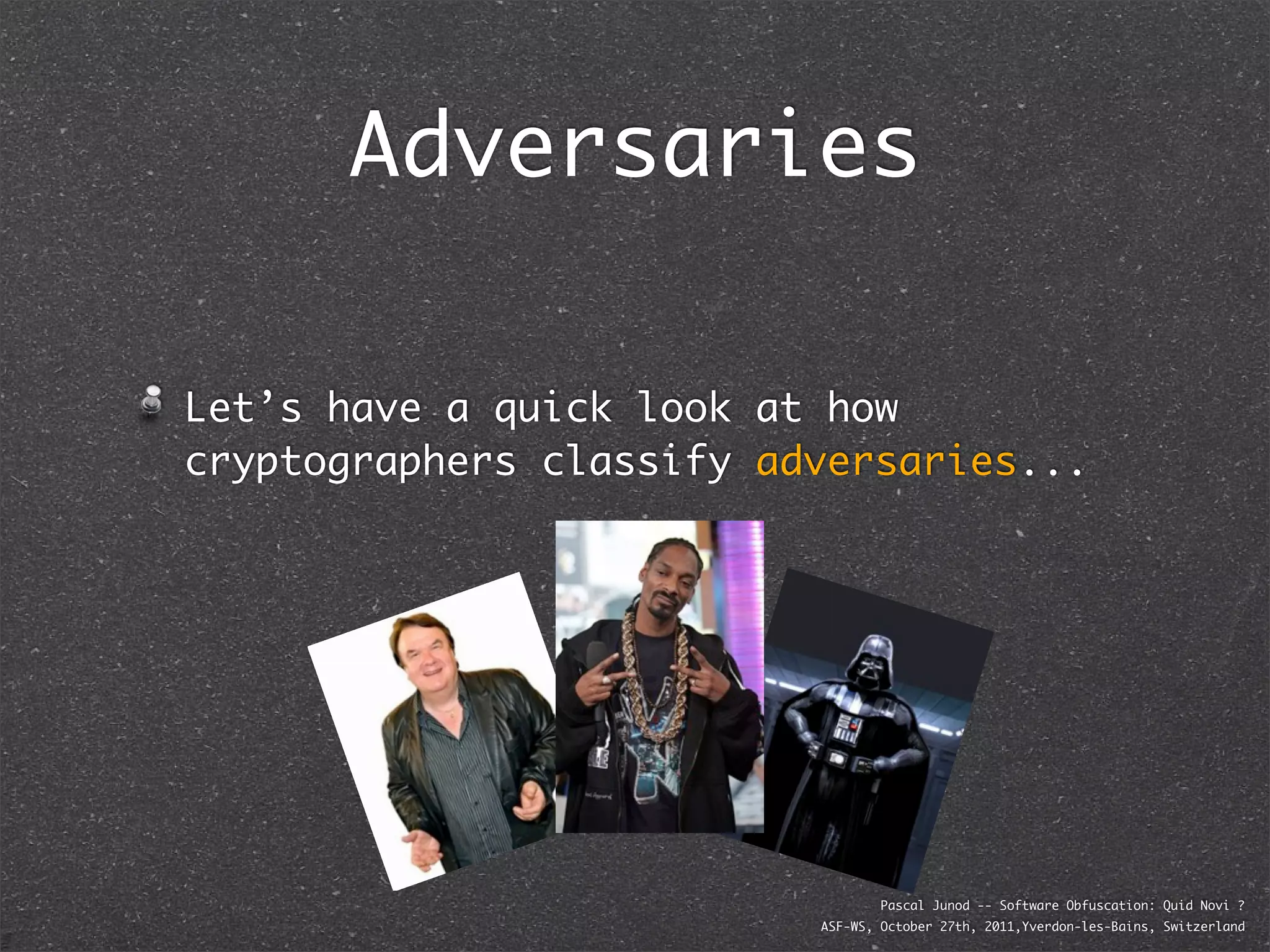 Adversaries

Let’s have a quick look at how
cryptographers classify adversaries...




                                  Pascal Junod -- Software Obfuscation: Quid Novi ?
                          ASF-WS, October 27th, 2011,Yverdon-les-Bains, Switzerland
 