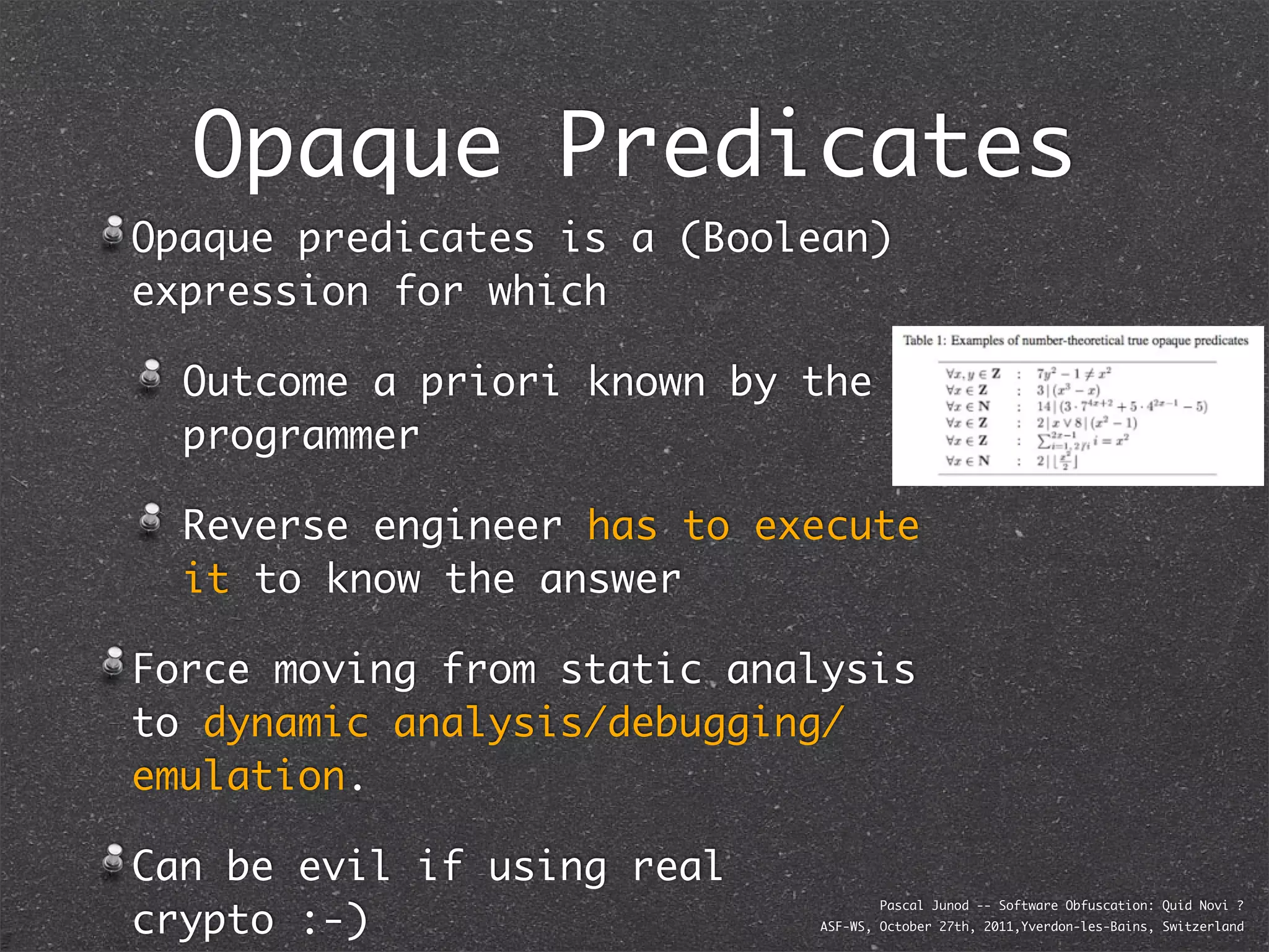 Opaque Predicates
Opaque predicates is a (Boolean)
expression for which

  Outcome a priori known by the
  programmer

  Reverse engineer has to execute
  it to know the answer

Force moving from static analysis
to dynamic analysis/debugging/
emulation.

Can be evil if using real
crypto :-)
                                    Pascal Junod -- Software Obfuscation: Quid Novi ?
                            ASF-WS, October 27th, 2011,Yverdon-les-Bains, Switzerland
 