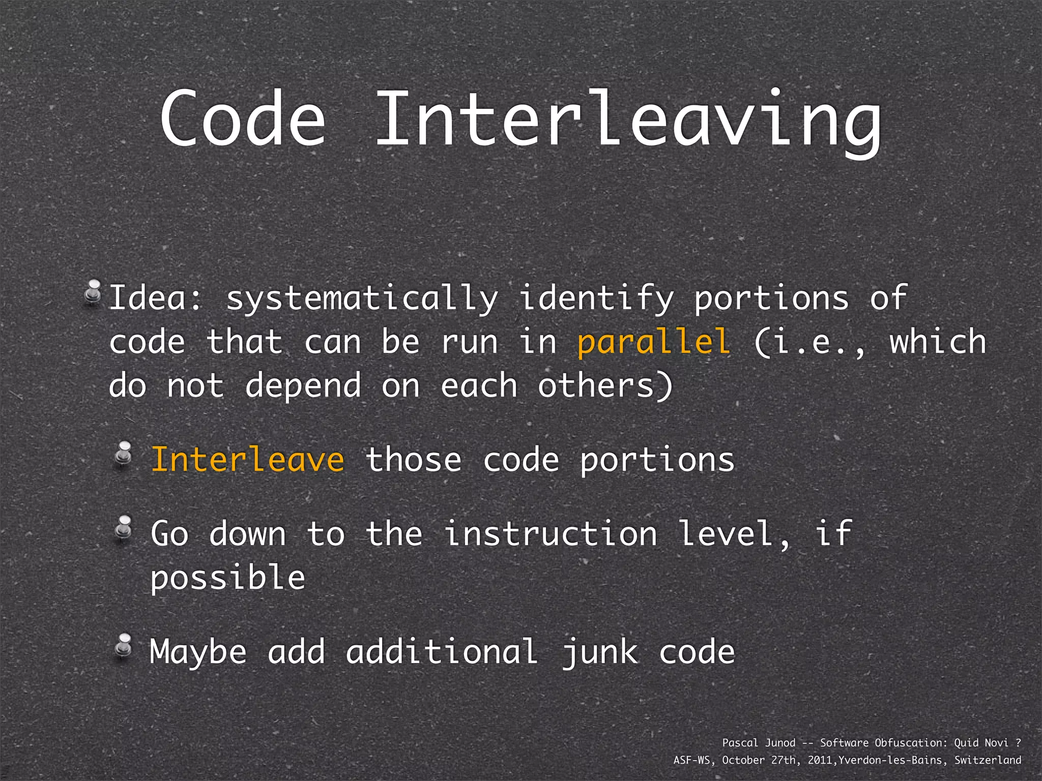 Code Interleaving

Idea: systematically identify portions of
code that can be run in parallel (i.e., which
do not depend on each others)

  Interleave those code portions

  Go down to the instruction level, if
  possible

  Maybe add additional junk code

                                    Pascal Junod -- Software Obfuscation: Quid Novi ?
                            ASF-WS, October 27th, 2011,Yverdon-les-Bains, Switzerland
 