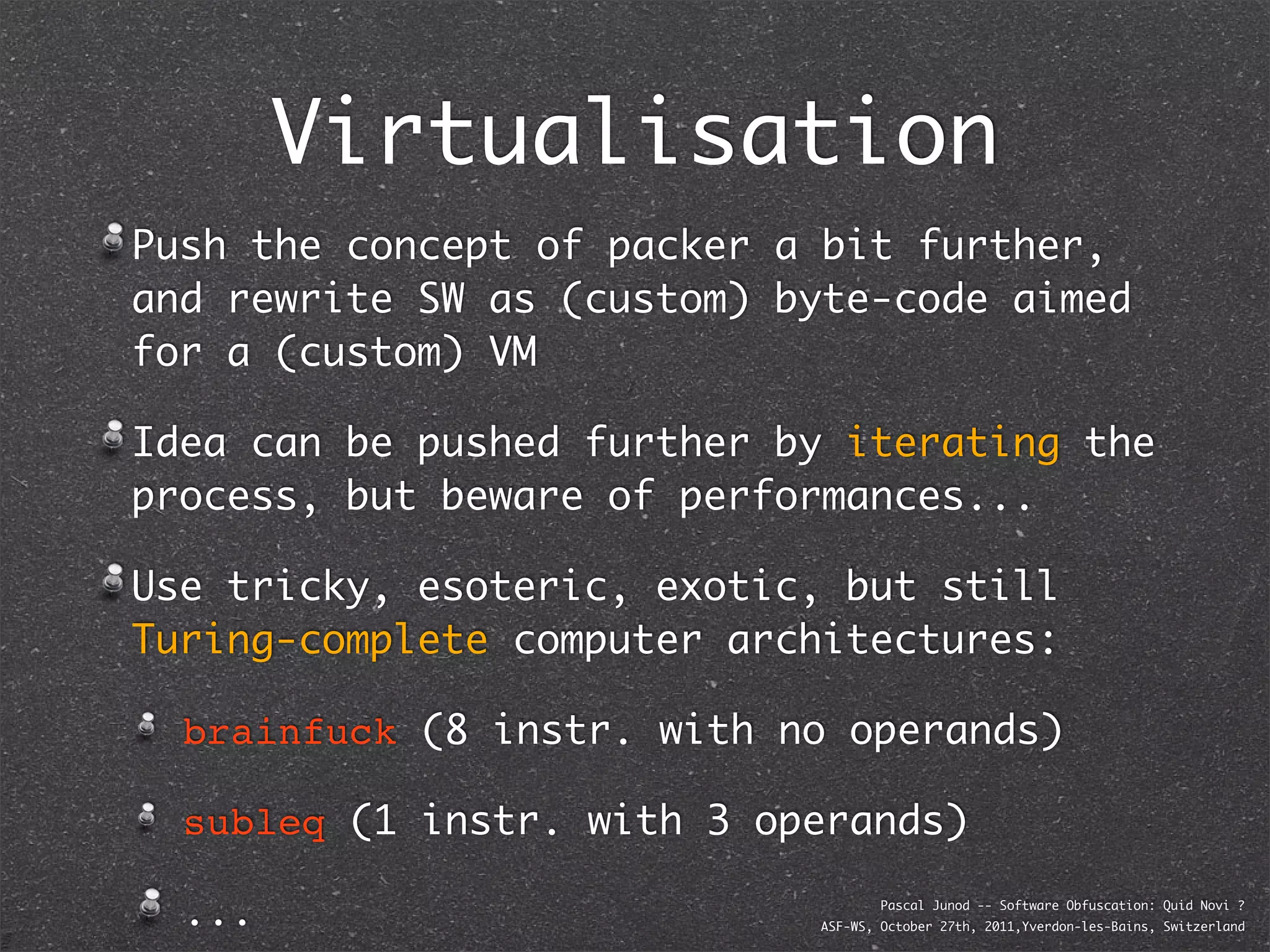 Virtualisation
Push the concept of packer a bit further,
and rewrite SW as (custom) byte-code aimed
for a (custom) VM

Idea can be pushed further by iterating the
process, but beware of performances...

Use tricky, esoteric, exotic, but still
Turing-complete computer architectures:

  brainfuck (8 instr. with no operands)

  subleq (1 instr. with 3 operands)

  ...                               Pascal Junod -- Software Obfuscation: Quid Novi ?
                            ASF-WS, October 27th, 2011,Yverdon-les-Bains, Switzerland
 