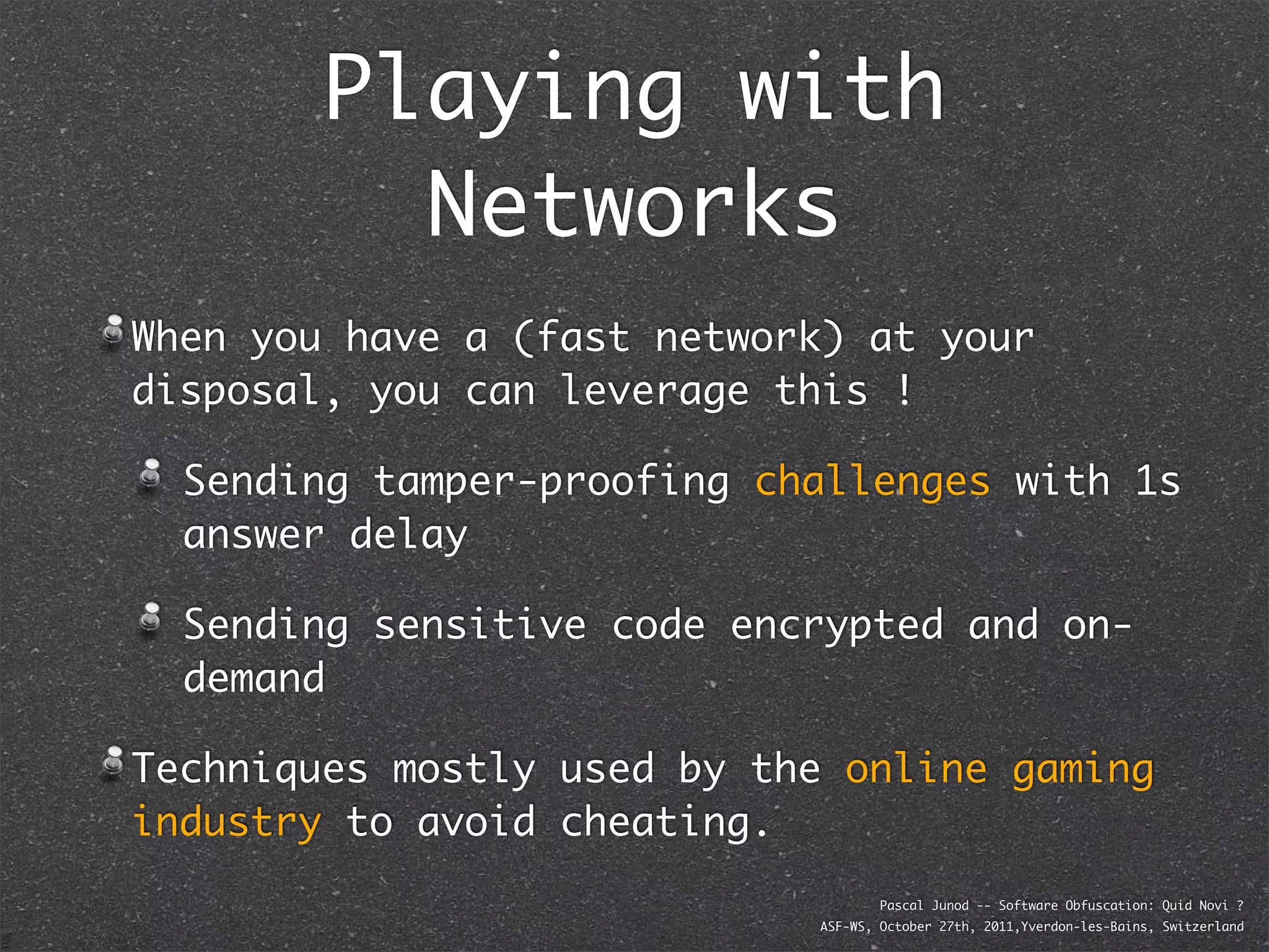 Playing with
          Networks
When you have a (fast network) at your
disposal, you can leverage this !

  Sending tamper-proofing challenges with 1s
  answer delay

  Sending sensitive code encrypted and on-
  demand

Techniques mostly used by the online gaming
industry to avoid cheating.
                                    Pascal Junod -- Software Obfuscation: Quid Novi ?
                            ASF-WS, October 27th, 2011,Yverdon-les-Bains, Switzerland
 