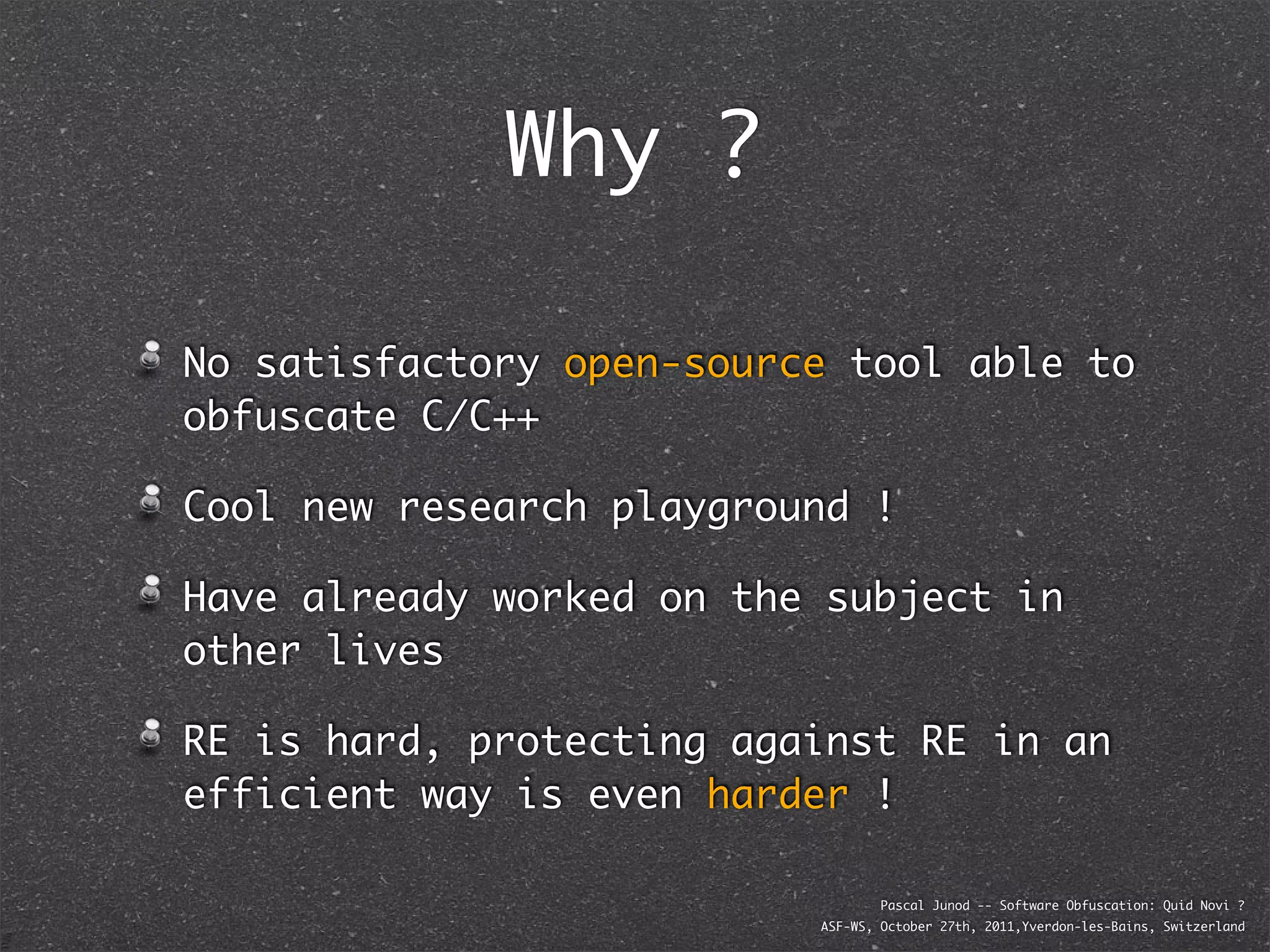 Why ?

No satisfactory open-source tool able to
obfuscate C/C++

Cool new research playground !

Have already worked on the subject in
other lives

RE is hard, protecting against RE in an
efficient way is even harder !

                                  Pascal Junod -- Software Obfuscation: Quid Novi ?
                          ASF-WS, October 27th, 2011,Yverdon-les-Bains, Switzerland
 