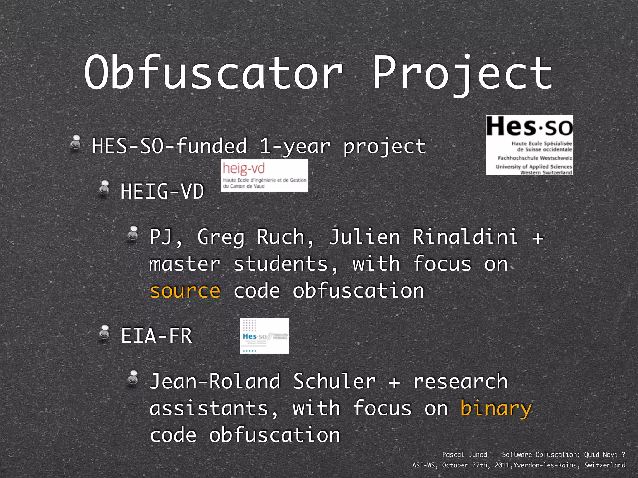 Obfuscator Project
HES-SO-funded 1-year project

  HEIG-VD

    PJ, Greg Ruch, Julien Rinaldini +
    master students, with focus on
    source code obfuscation

  EIA-FR

    Jean-Roland Schuler + research
    assistants, with focus on binary
    code obfuscation
                                  Pascal Junod -- Software Obfuscation: Quid Novi ?
                          ASF-WS, October 27th, 2011,Yverdon-les-Bains, Switzerland
 