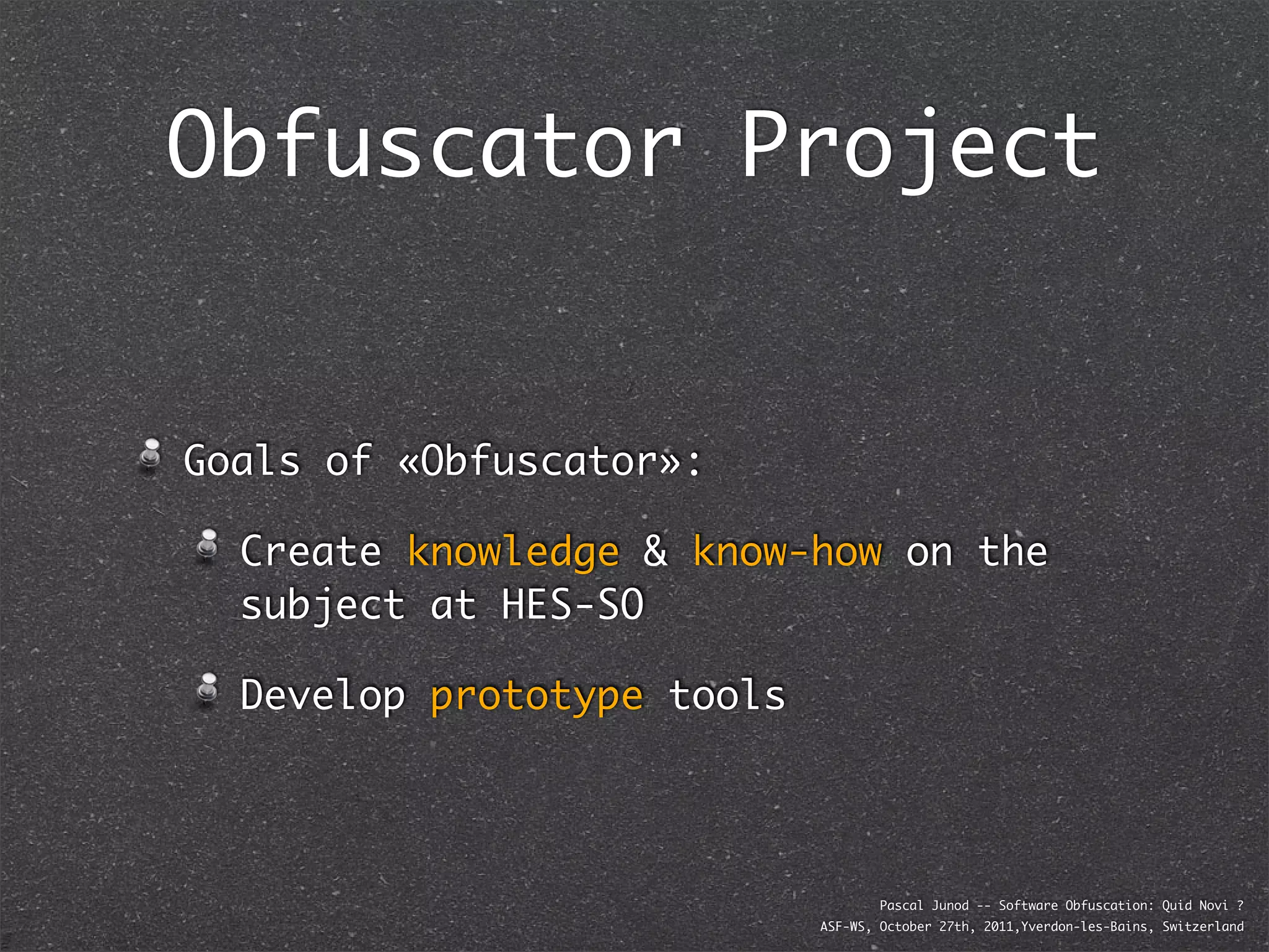 Obfuscator Project


Goals of «Obfuscator»:

  Create knowledge & know-how on the
  subject at HES-SO

  Develop prototype tools




                                    Pascal Junod -- Software Obfuscation: Quid Novi ?
                            ASF-WS, October 27th, 2011,Yverdon-les-Bains, Switzerland
 