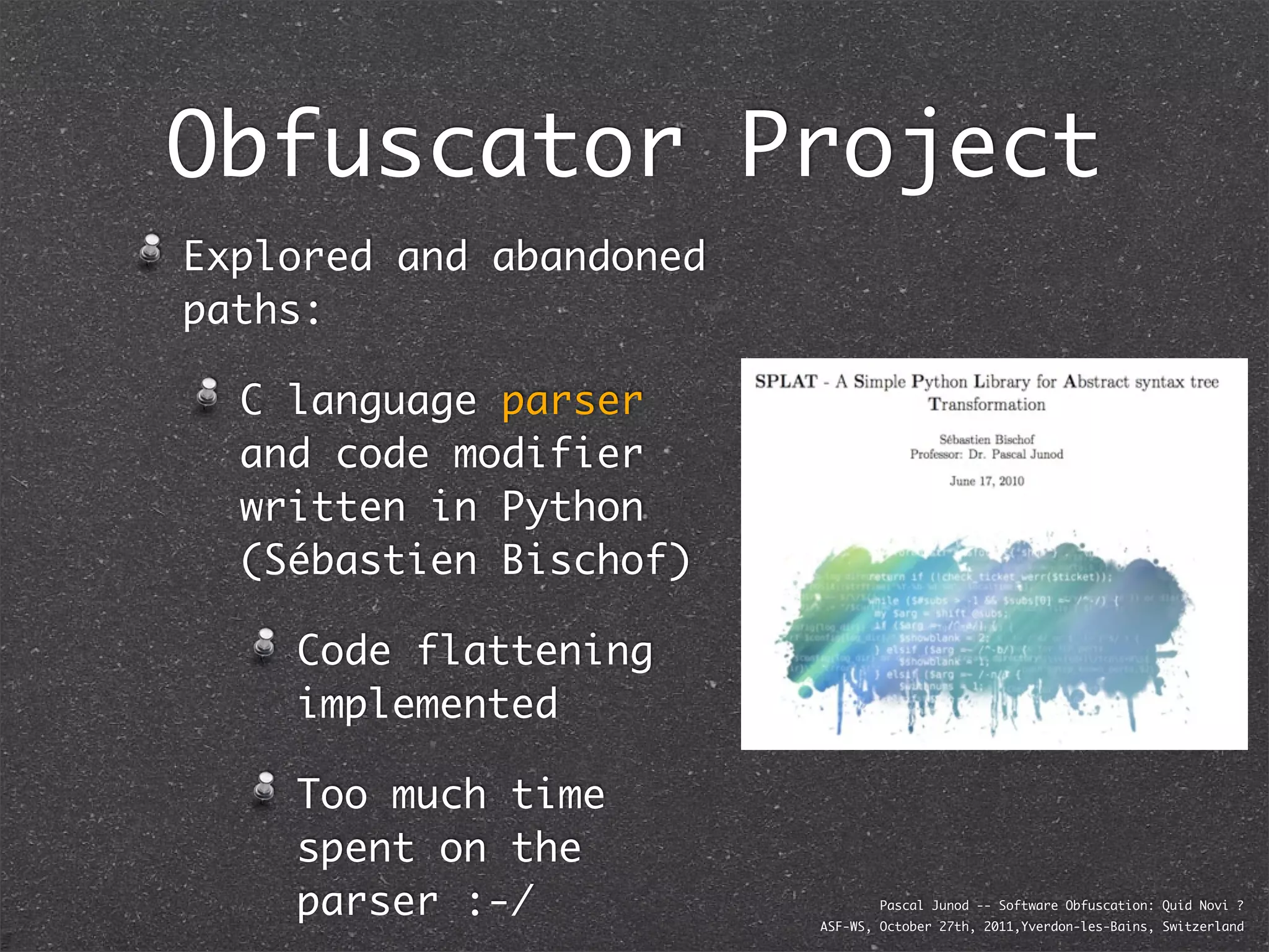 Obfuscator Project
Explored and abandoned
paths:

  C language parser
  and code modifier
  written in Python
  (Sébastien Bischof)

    Code flattening
    implemented

    Too much time
    spent on the
    parser :-/                   Pascal Junod -- Software Obfuscation: Quid Novi ?
                         ASF-WS, October 27th, 2011,Yverdon-les-Bains, Switzerland
 