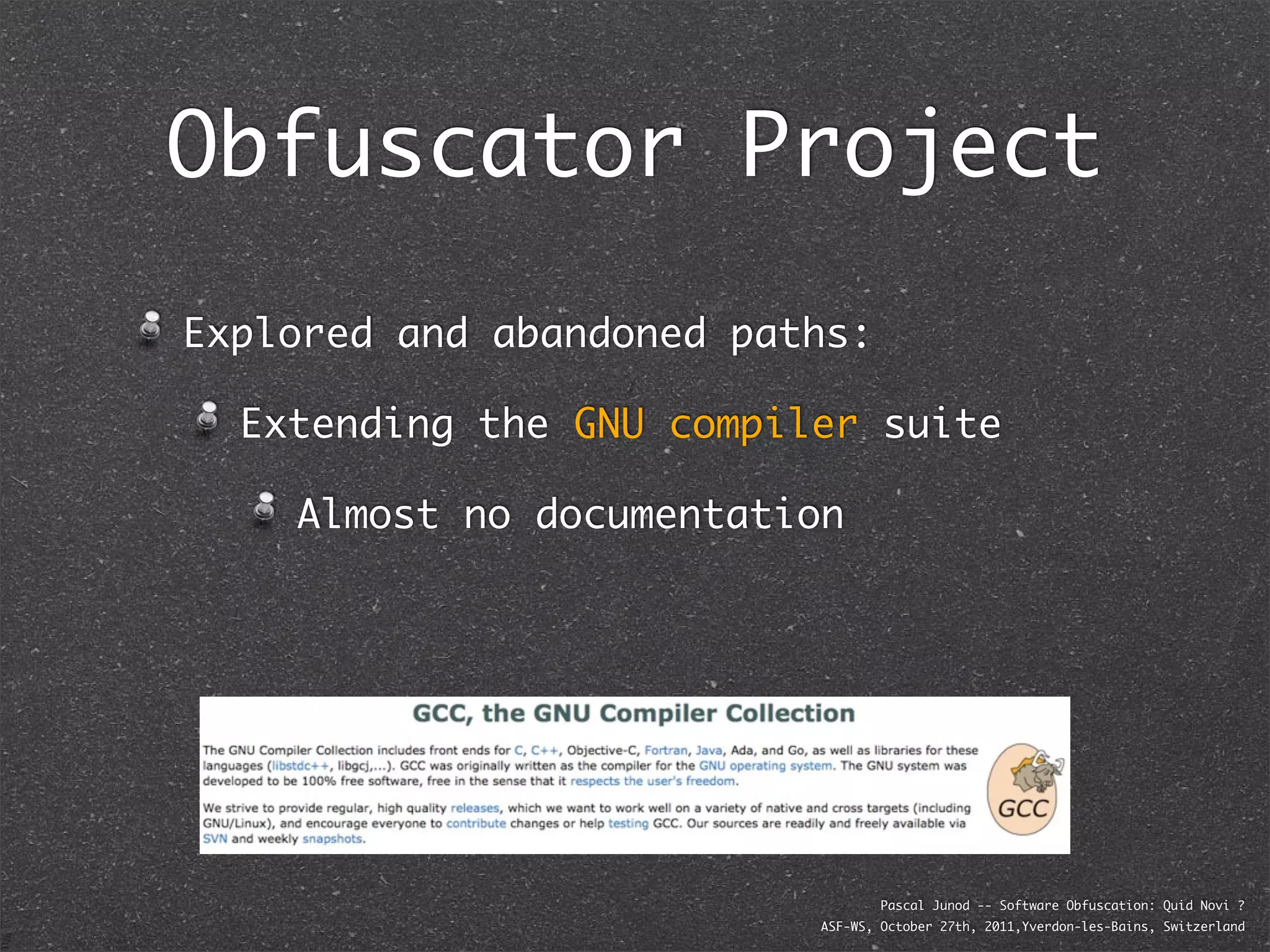 Obfuscator Project
Explored and abandoned paths:

  Extending the GNU compiler suite

    Almost no documentation




                                  Pascal Junod -- Software Obfuscation: Quid Novi ?
                          ASF-WS, October 27th, 2011,Yverdon-les-Bains, Switzerland
 