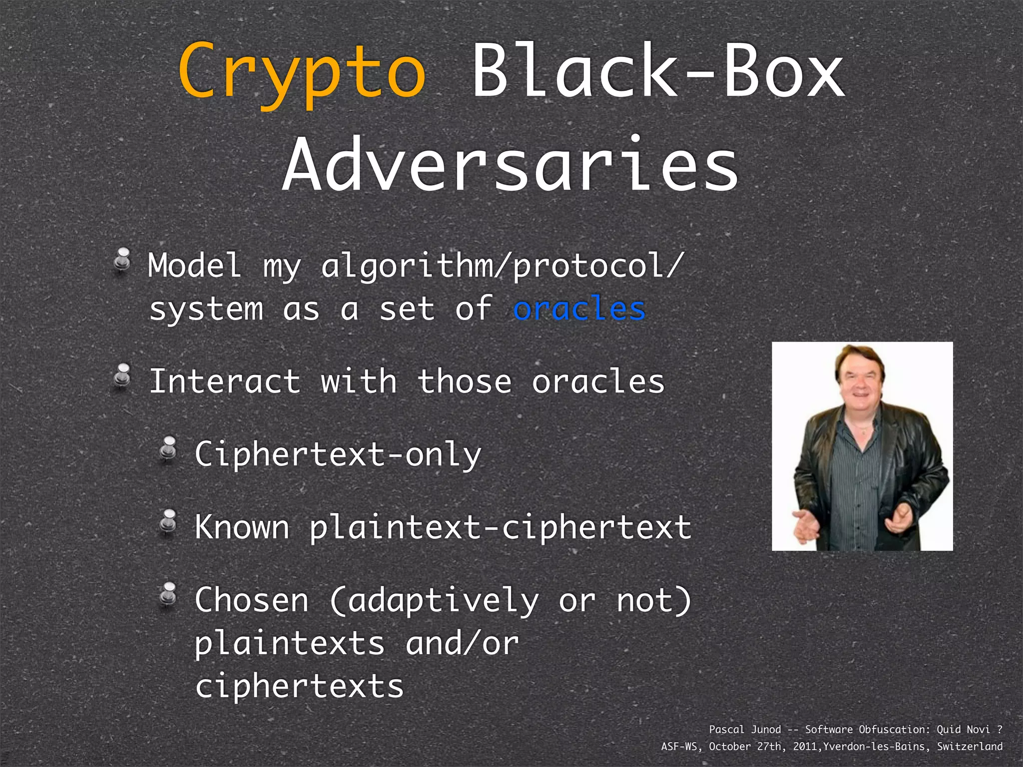Crypto Black-Box
    Adversaries
Model my algorithm/protocol/
system as a set of oracles

Interact with those oracles

  Ciphertext-only

  Known plaintext-ciphertext

  Chosen (adaptively or not)
  plaintexts and/or
  ciphertexts
                                  Pascal Junod -- Software Obfuscation: Quid Novi ?
                          ASF-WS, October 27th, 2011,Yverdon-les-Bains, Switzerland
 