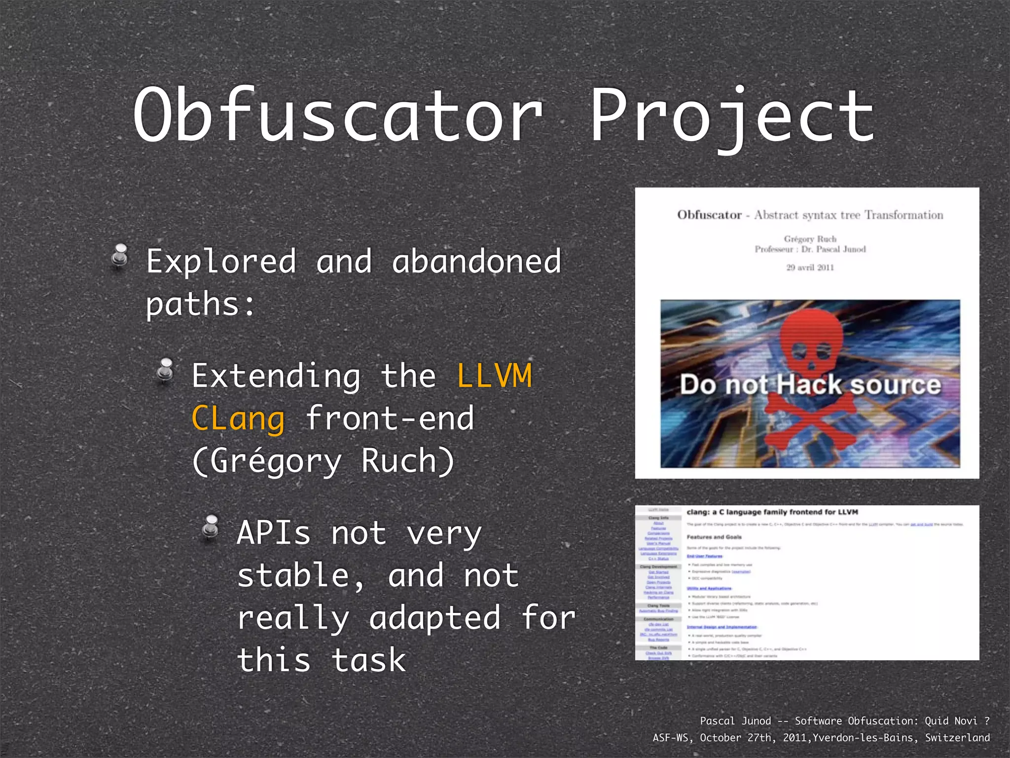 Obfuscator Project
Explored and abandoned
paths:

  Extending the LLVM
  CLang front-end
  (Grégory Ruch)

    APIs not very
    stable, and not
    really adapted for
    this task
                                 Pascal Junod -- Software Obfuscation: Quid Novi ?
                         ASF-WS, October 27th, 2011,Yverdon-les-Bains, Switzerland
 