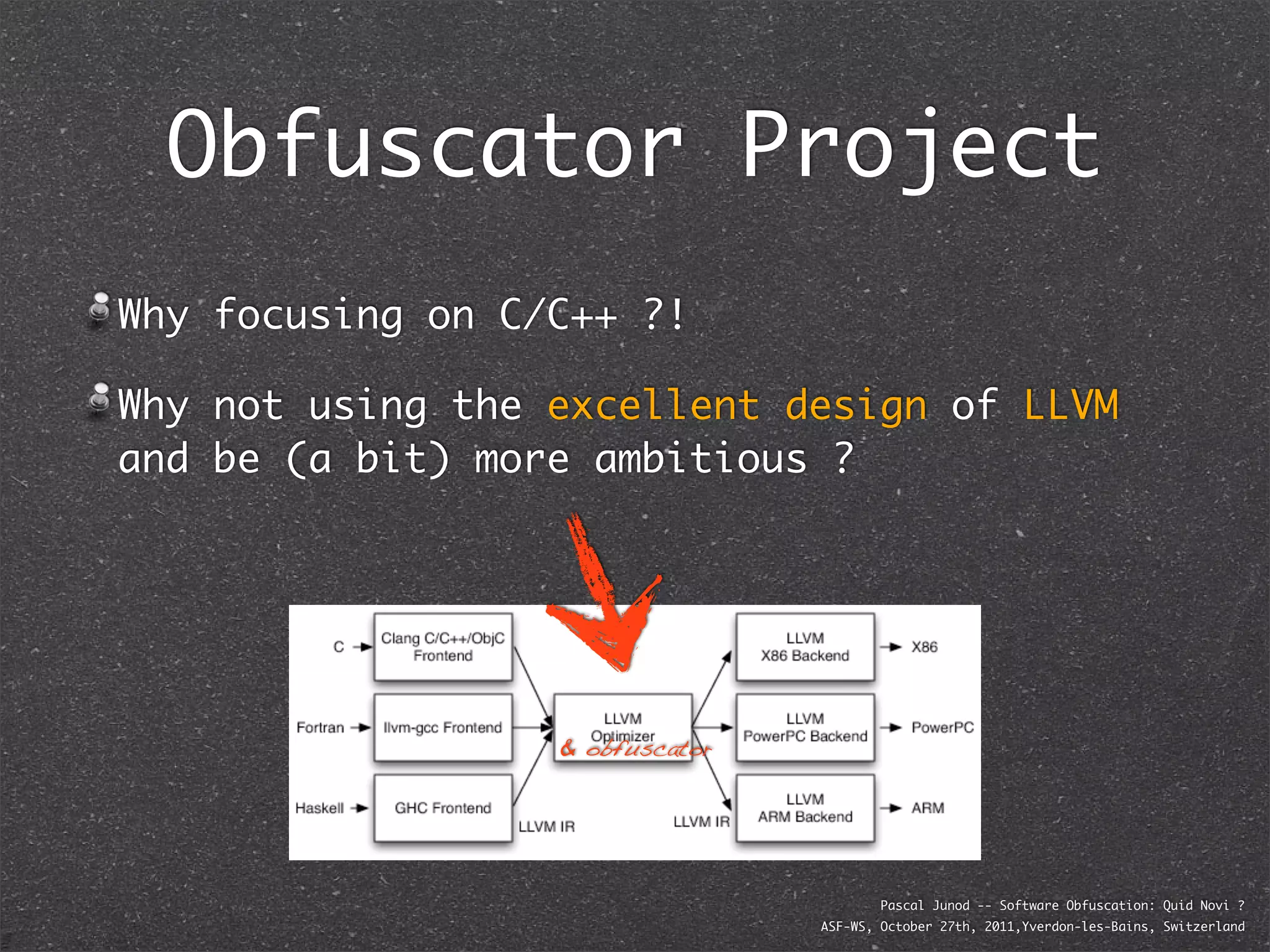 Obfuscator Project
Why focusing on C/C++ ?!

Why not using the excellent design of LLVM
and be (a bit) more ambitious ?




                  & obfuscator




                                         Pascal Junod -- Software Obfuscation: Quid Novi ?
                                 ASF-WS, October 27th, 2011,Yverdon-les-Bains, Switzerland
 