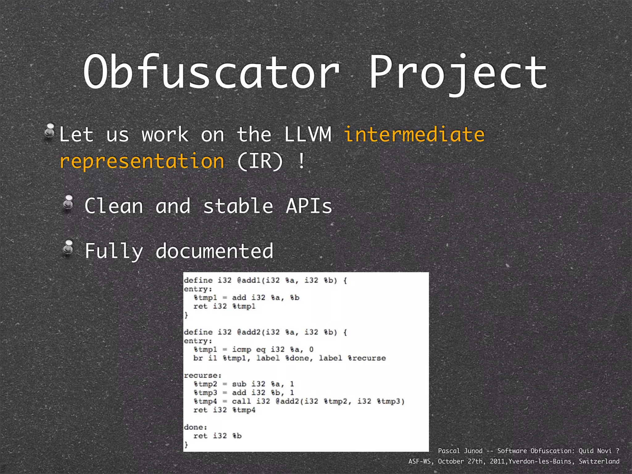 Obfuscator Project
Let us work on the LLVM intermediate
representation (IR) !

  Clean and stable APIs

  Fully documented




                                     Pascal Junod -- Software Obfuscation: Quid Novi ?
                             ASF-WS, October 27th, 2011,Yverdon-les-Bains, Switzerland
 