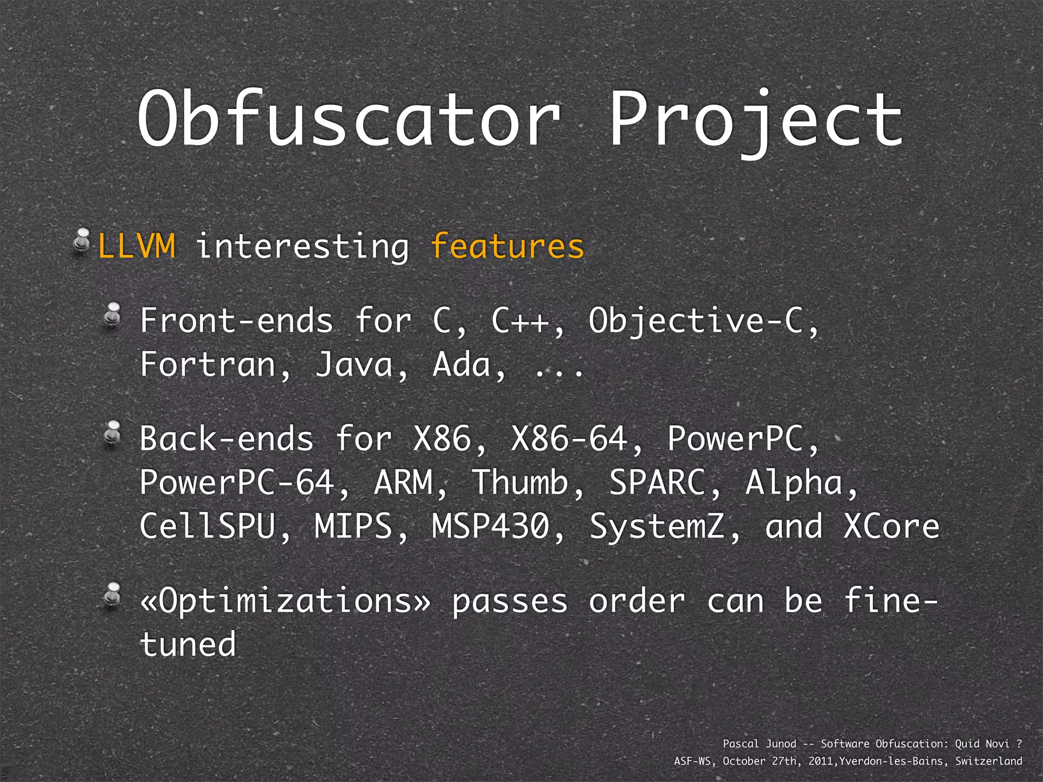 Obfuscator Project
LLVM interesting features

  Front-ends for C, C++, Objective-C,
  Fortran, Java, Ada, ...

  Back-ends for X86, X86-64, PowerPC,
  PowerPC-64, ARM, Thumb, SPARC, Alpha,
  CellSPU, MIPS, MSP430, SystemZ, and XCore

  «Optimizations» passes order can be fine-
  tuned

                                     Pascal Junod -- Software Obfuscation: Quid Novi ?
                             ASF-WS, October 27th, 2011,Yverdon-les-Bains, Switzerland
 