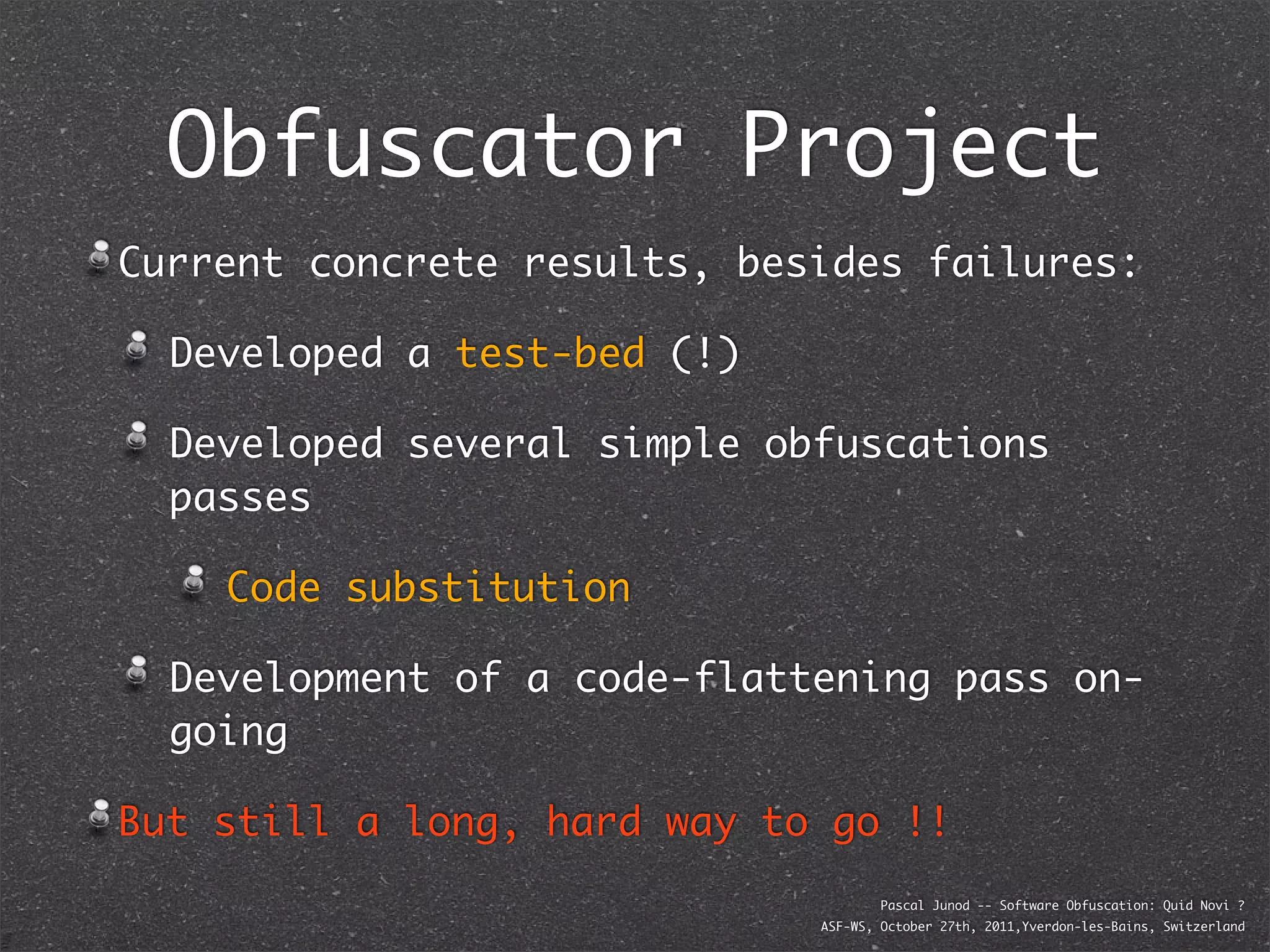 Obfuscator Project
Current concrete results, besides failures:

  Developed a test-bed (!)

  Developed several simple obfuscations
  passes

    Code substitution

  Development of a code-flattening pass on-
  going

But still a long, hard way to go !!
                                     Pascal Junod -- Software Obfuscation: Quid Novi ?
                             ASF-WS, October 27th, 2011,Yverdon-les-Bains, Switzerland
 