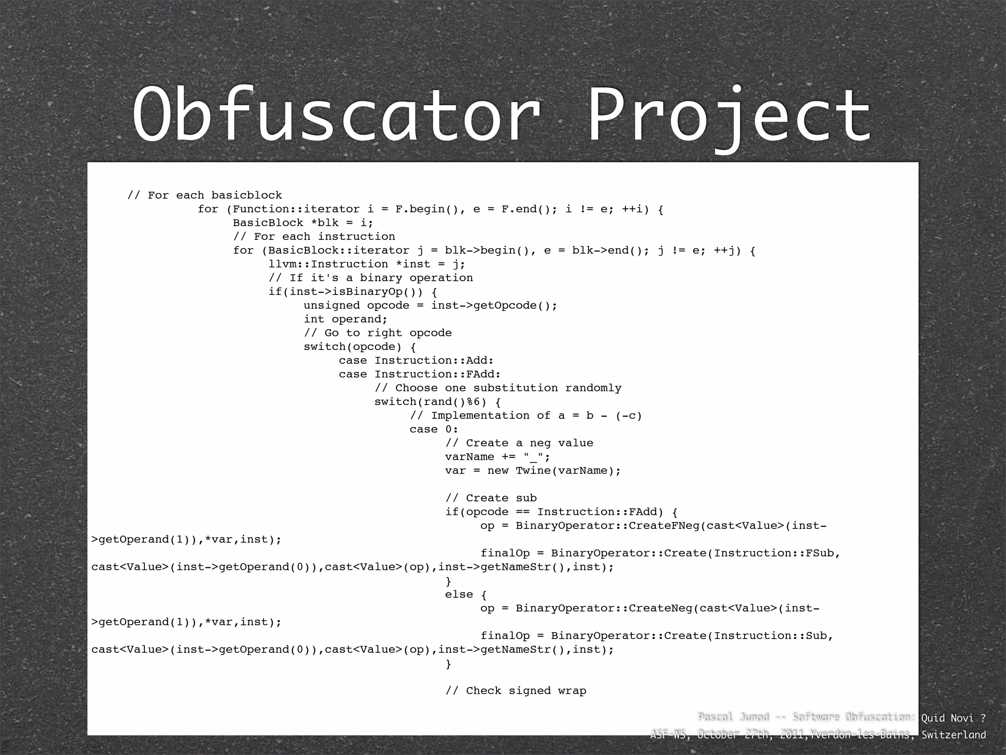 Obfuscator Project

   // For each basicblock

   
    
    for (Function::iterator i = F.begin(), e = F.end(); i != e; ++i) {

   
    
    
    BasicBlock *blk = i;

   
    
    
    // For each instruction

   
    
    
    for (BasicBlock::iterator j = blk->begin(), e = blk->end(); j != e; ++j) {

   
    
    
    
    llvm::Instruction *inst = j;

   
    
    
    
    // If it's a binary operation

   
    
    
    
    if(inst->isBinaryOp()) {

   
    
    
    
    
    unsigned opcode = inst->getOpcode();

   
    
    
    
    
    int operand;

   
    
    
    
    
    // Go to right opcode

   
    
    
    
    
    switch(opcode) {

   
    
    
    
    
    
    case Instruction::Add:

   
    
    
    
    
    
    case Instruction::FAdd:

   
    
    
    
    
    
    
     // Choose one substitution randomly

   
    
    
    
    
    
    
     switch(rand()%6) {

   
    
    
    
    
    
    
     
    // Implementation of a = b - (-c)

   
    
    
    
    
    
    
     
    case 0:

   
    
    
    
    
    
    
     
    
    // Create a neg value

   
    
    
    
    
    
    
     
    
    varName += "_";

   
    
    
    
    
    
    
     
    
    var = new Twine(varName);


    
    
    
    
    
    
    
    
    
    // Create sub

    
    
    
    
    
    
    
    
    
    if(opcode == Instruction::FAdd) {

    
    
    
    
    
    
    
    
    
    
    op = BinaryOperator::CreateFNeg(cast<Value>(inst-
>getOperand(1)),*var,inst);

    
    
    
    
    
    
    
    
    
    
    finalOp = BinaryOperator::Create(Instruction::FSub,
cast<Value>(inst->getOperand(0)),cast<Value>(op),inst->getNameStr(),inst);

    
    
    
    
    
    
    
    
    
    }

    
    
    
    
    
    
    
    
    
    else {

    
    
    
    
    
    
    
    
    
    
    op = BinaryOperator::CreateNeg(cast<Value>(inst-
>getOperand(1)),*var,inst);

    
    
    
    
    
    
    
    
    
    
    finalOp = BinaryOperator::Create(Instruction::Sub,
cast<Value>(inst->getOperand(0)),cast<Value>(op),inst->getNameStr(),inst);

    
    
    
    
    
    
    
    
    
    }


   
    
    
    
    
    
    
    
    
    // Check signed wrap

   
    
    
    
    
    
    
    
    
                                                                                       Pascal Junod -- Software Obfuscation: Quid Novi ?
                                                                               ASF-WS, October 27th, 2011,Yverdon-les-Bains, Switzerland
 