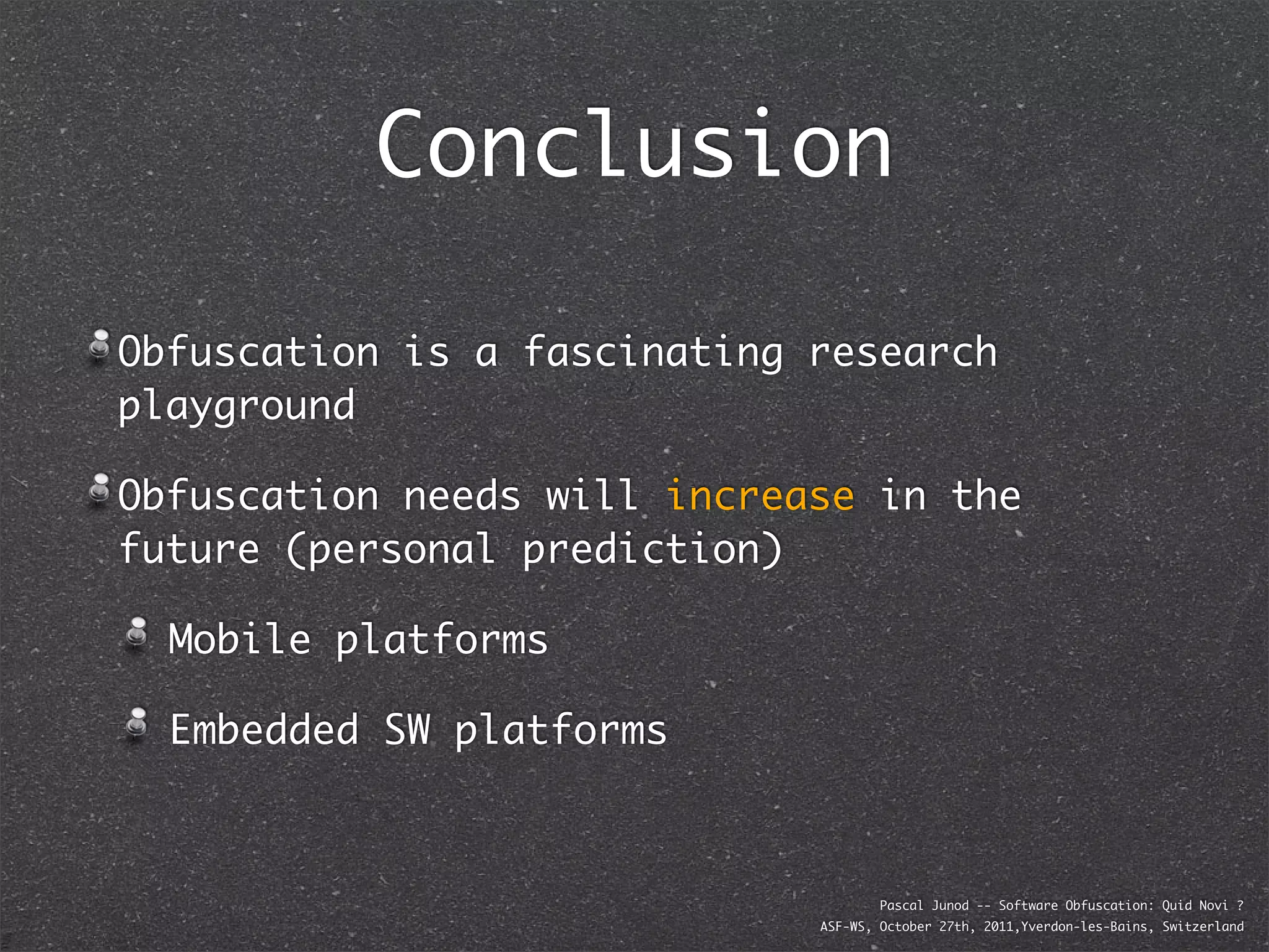Conclusion

Obfuscation is a fascinating research
playground

Obfuscation needs will increase in the
future (personal prediction)

  Mobile platforms

  Embedded SW platforms



                                     Pascal Junod -- Software Obfuscation: Quid Novi ?
                             ASF-WS, October 27th, 2011,Yverdon-les-Bains, Switzerland
 