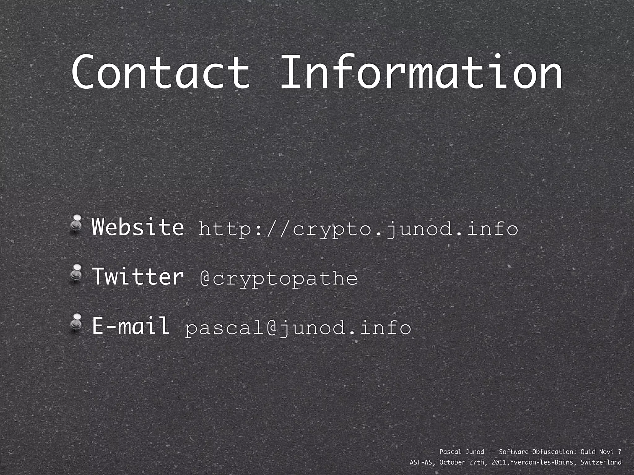 Contact Information


Website http://crypto.junod.info

Twitter @cryptopathe

E-mail pascal@junod.info




                               Pascal Junod -- Software Obfuscation: Quid Novi ?
                       ASF-WS, October 27th, 2011,Yverdon-les-Bains, Switzerland
 