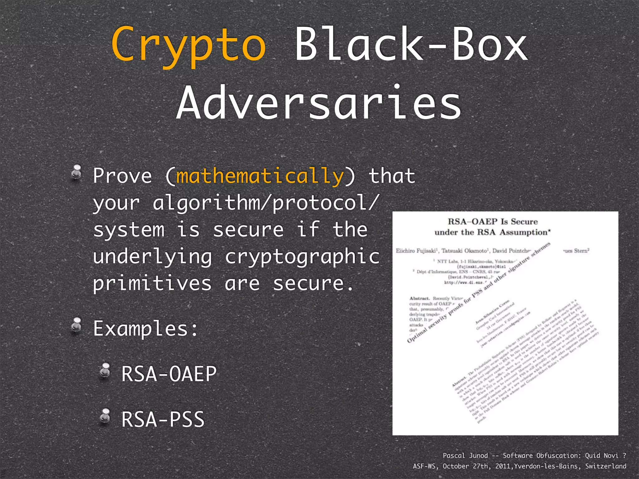 Crypto Black-Box
    Adversaries
Prove (mathematically) that
your algorithm/protocol/
system is secure if the
underlying cryptographic
primitives are secure.

Examples:

  RSA-OAEP

  RSA-PSS
                                  Pascal Junod -- Software Obfuscation: Quid Novi ?
                          ASF-WS, October 27th, 2011,Yverdon-les-Bains, Switzerland
 