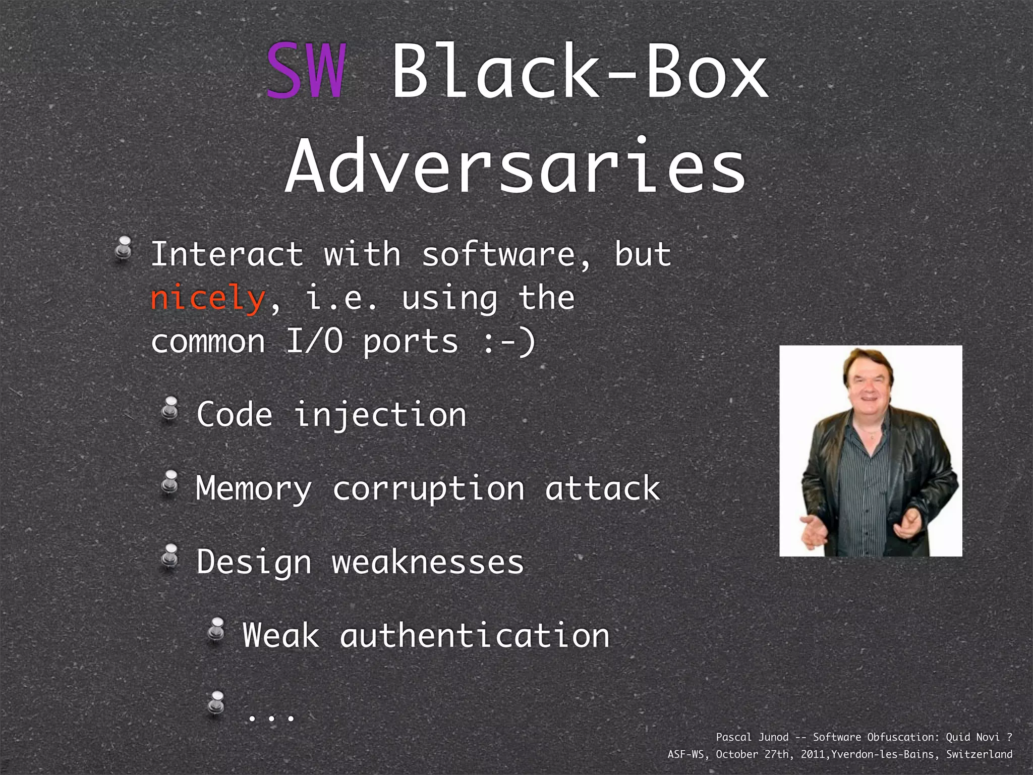 SW Black-Box
      Adversaries
Interact with software, but
nicely, i.e. using the
common I/O ports :-)

  Code injection

  Memory corruption attack

  Design weaknesses

    Weak authentication

    ...
                                     Pascal Junod -- Software Obfuscation: Quid Novi ?
                             ASF-WS, October 27th, 2011,Yverdon-les-Bains, Switzerland
 