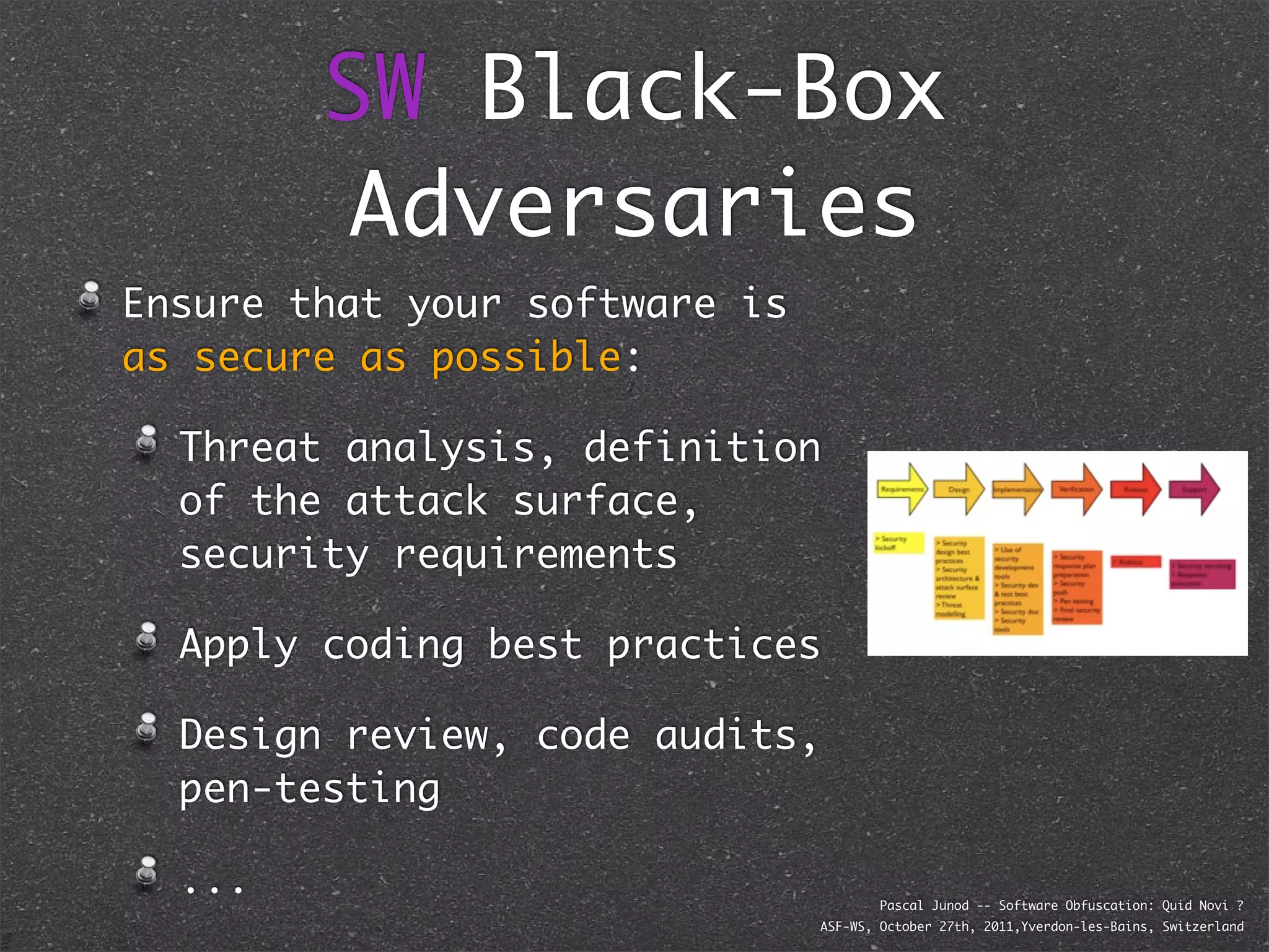 SW Black-Box
         Adversaries
Ensure that your software is
as secure as possible:

  Threat analysis, definition
  of the attack surface,
  security requirements

  Apply coding best practices

  Design review, code audits,
  pen-testing

  ...                                  Pascal Junod -- Software Obfuscation: Quid Novi ?
                               ASF-WS, October 27th, 2011,Yverdon-les-Bains, Switzerland
 