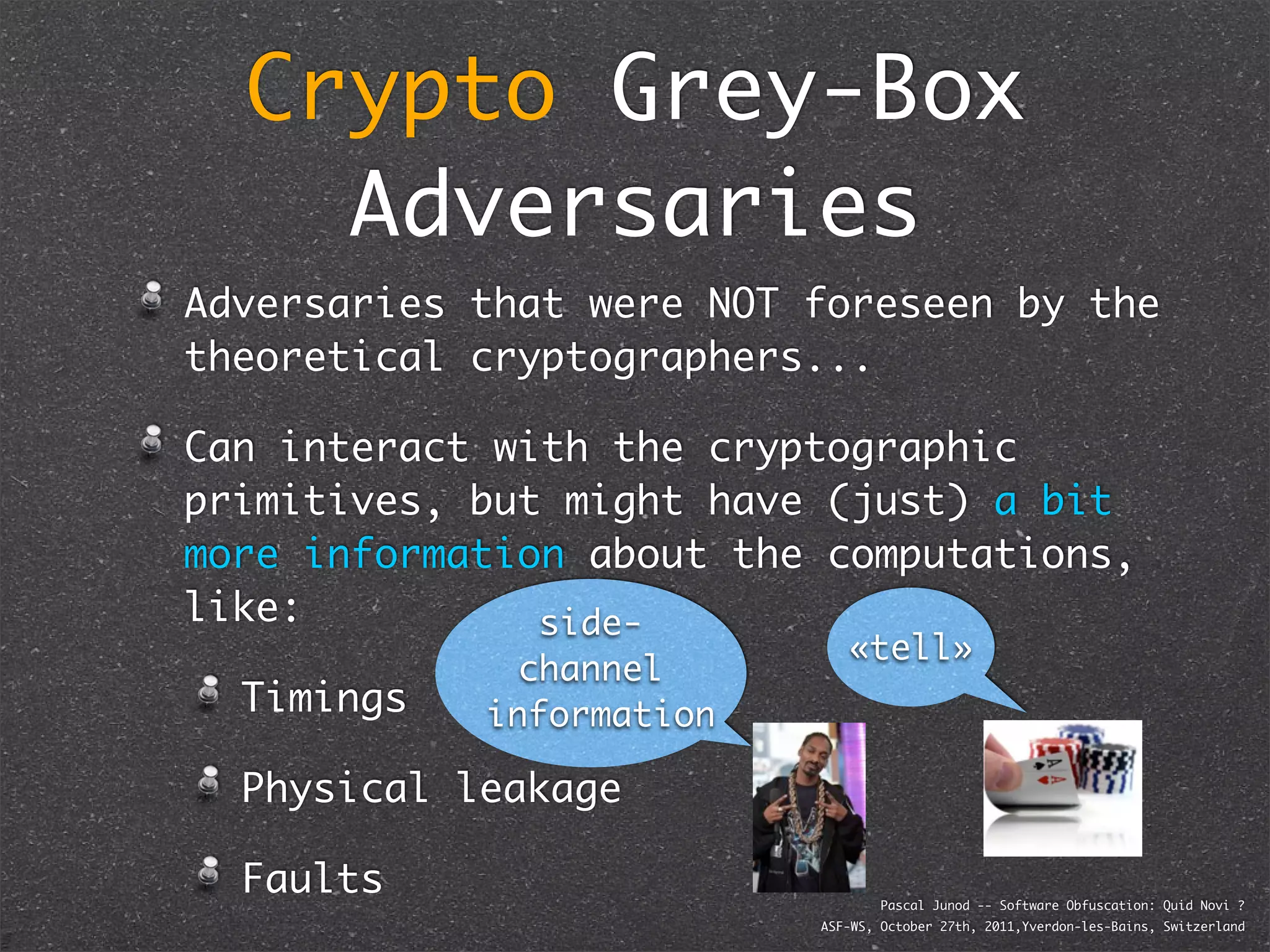 Crypto Grey-Box
    Adversaries
Adversaries that were NOT foreseen by the
theoretical cryptographers...

Can interact with the cryptographic
primitives, but might have (just) a bit
more information about the computations,
like:          side-
                             «tell»
              channel
  Timings   information

  Physical leakage

  Faults                          Pascal Junod -- Software Obfuscation: Quid Novi ?
                          ASF-WS, October 27th, 2011,Yverdon-les-Bains, Switzerland
 