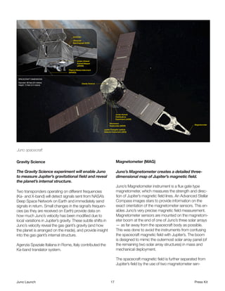  
Juno spacecraft

Gravity Science                                                      Magnetometer (MAG)

The Gravity Science experiment will enable Juno                      Juno’s Magnetometer creates a detailed three-
to measure Jupiter’s gravitational field and reveal                  dimensional map of Jupiter’s magnetic field.
the planet’s internal structure.
                                                                     Juno’s Magnetometer instrument is a flux gate type
Two transponders operating on different frequencies                  magnetometer, which measures the strength and direc-
(Ka- and X-band) will detect signals sent from NASA’s                tion of Jupiter’s magnetic field lines. An Advanced Stellar
Deep Space Network on Earth and immediately send                     Compass images stars to provide information on the
signals in return. Small changes in the signal’s frequen-            exact orientation of the magnetometer sensors. This en-
cies (as they are received on Earth) provide data on                 ables Juno’s very precise magnetic field measurement.
how much Juno’s velocity has been modified due to                    Magnetometer sensors are mounted on the magnetom-
local variations in Jupiter’s gravity. These subtle shifts in        eter boom at the end of one of Juno’s three solar arrays
Juno’s velocity reveal the gas giant’s gravity (and how              — as far away from the spacecraft body as possible.
the planet is arranged on the inside), and provide insight           This was done to avoid the instruments from confusing
into the gas giant’s internal structure.                             the spacecraft magnetic field with Jupiter’s. The boom
                                                                     is designed to mimic the outermost solar array panel (of
Agenzia Spaziale Italiana in Rome, Italy contributed the             the remaining two solar array structures) in mass and
Ka-band translator system.                                           mechanical deployment.

                                                                     The spacecraft magnetic field is further separated from
                                                                     Jupiter’s field by the use of two magnetometer sen-



Juno Launch                                                     17                                                     Press Kit
 