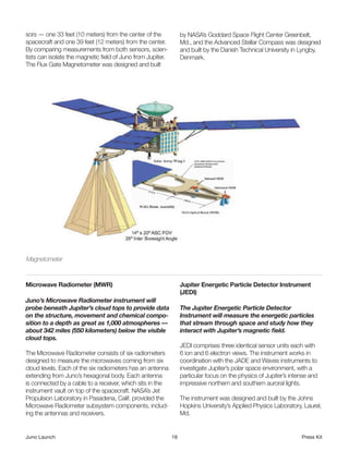 sors — one 33 feet (10 meters) from the center of the             by NASA’s Goddard Space Flight Center Greenbelt,
spacecraft and one 39 feet (12 meters) from the center.           Md., and the Advanced Stellar Compass was designed
By comparing measurements from both sensors, scien-               and built by the Danish Technical University in Lyngby,
tists can isolate the magnetic field of Juno from Jupiter.        Denmark.
The Flux Gate Magnetometer was designed and built




Magnetometer                                                                                                           



Microwave Radiometer (MWR)                                        Jupiter Energetic Particle Detector Instrument
                                                                  (JEDI)
Juno’s Microwave Radiometer instrument will
probe beneath Jupiter’s cloud tops to provide data                The Jupiter Energetic Particle Detector
on the structure, movement and chemical compo-                    Instrument will measure the energetic particles
sition to a depth as great as 1,000 atmospheres —                 that stream through space and study how they
about 342 miles (550 kilometers) below the visible                interact with Jupiter’s magnetic field.
cloud tops.
                                                                  JEDI comprises three identical sensor units each with
The Microwave Radiometer consists of six radiometers              6 ion and 6 electron views. The instrument works in
designed to measure the microwaves coming from six                coordination with the JADE and Waves instruments to
cloud levels. Each of the six radiometers has an antenna          investigate Jupiter’s polar space environment, with a
extending from Juno’s hexagonal body. Each antenna                particular focus on the physics of Jupiter’s intense and
is connected by a cable to a receiver, which sits in the          impressive northern and southern auroral lights.
instrument vault on top of the spacecraft. NASA’s Jet
Propulsion Laboratory in Pasadena, Calif. provided the            The instrument was designed and built by the Johns
Microwave Radiometer subsystem components, includ-                Hopkins University’s Applied Physics Laboratory, Laurel,
ing the antennas and receivers.                                   Md.


Juno Launch                                                  18                                                    Press Kit
 