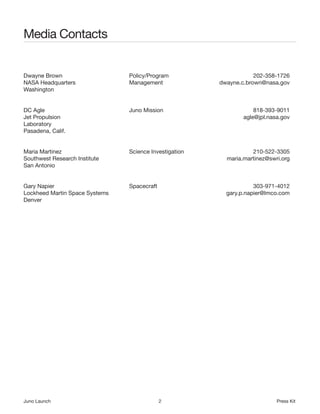 Media Contacts


Dwayne Brown                    Policy/Program                      202-358-1726
NASA Headquarters               Management              dwayne.c.brown@nasa.gov
Washington


DC Agle                         Juno Mission                        818-393-9011
Jet Propulsion                                                  agle@jpl.nasa.gov
Laboratory
Pasadena, Calif.


Maria Martinez                  Science Investigation              210-522-3305
Southwest Research Institute                              maria.martinez@swri.org
San Antonio


Gary Napier                     Spacecraft                          303-971-4012
Lockheed Martin Space Systems                             gary.p.napier@lmco.com
Denver




Juno Launch                                  2                              Press Kit
 