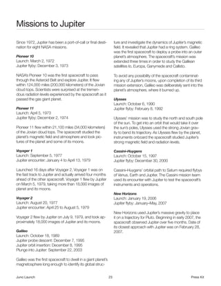 Missions to Jupiter
Since 1972, Jupiter has been a port-of-call or final desti-          ture and investigate the dynamics of Jupiter’s magnetic
nation for eight NASA missions.                                      field. It revealed that Jupiter had a ring system. Galileo
                                                                     was the first spacecraft to deploy a probe into an outer
Pioneer 10                                                           planet’s atmosphere. The spacecraft’s mission was
Launch: March 2, 1972                                                extended three times in order to study the Galilean
Jupiter flyby: December 3, 1973                                      satellites Io, Europa, Ganymede and Callisto.

NASA’s Pioneer 10 was the first spacecraft to pass                   To avoid any possibility of the spacecraft contaminat-
through the Asteroid Belt and explore Jupiter. It flew               ing any of Jupiter’s moons, upon completion of its third
within 124,000 miles (200,000 kilometers) of the Jovian              mission extension, Galileo was deliberately sent into the
cloud tops. Scientists were surprised at the tremen-                 planet’s atmosphere, where it burned up.
dous radiation levels experienced by the spacecraft as it
passed the gas giant planet.                                         Ulysses
                                                                     Launch: October 6, 1990
Pioneer 11                                                           Jupiter flyby: February 8, 1992
Launch: April 5, 1973
Jupiter flyby: December 2, 1974                                      Ulysses’ mission was to study the north and south pole
                                                                     of the sun. To get into an orbit that would take it over
Pioneer 11 flew within 21,100 miles (34,000 kilometers)              the sun’s poles, Ulysses used the strong Jovian grav-
of the Jovian cloud tops. The spacecraft studied the                 ity to bend its trajectory. As Ulysses flew by the planet,
planet’s magnetic field and atmosphere and took pic-                 instruments onboard the spacecraft studied Jupiter’s
tures of the planet and some of its moons.                           strong magnetic field and radiation levels.

Voyager 1                                                            Cassini–Huygens
Launch: September 5, 1977                                            Launch: October 15, 1997
Jupiter encounter: January 4 to April 13, 1979                       Jupiter flyby: December 30, 2000

Launched 16 days after Voyager 2, Voyager 1 was on                   Cassini–Huygens’ orbital path to Saturn required flybys
the fast track to Jupiter and actually arrived four months           of Venus, Earth and Jupiter. The Cassini mission team
ahead of the other spacecraft. Voyager 1 flew by Jupiter             used its encounter with Jupiter to test the spacecraft’s
on March 5, 1979, taking more than 18,000 images of                  instruments and operations.
planet and its moons.
                                                                     New Horizons
Voyager 2                                                            Launch: January 19, 2006
Launch: August 20, 1977                                              Jupiter flyby: January–May, 2007
Jupiter encounter: April 25 to August 5, 1979
                                                                     New Horizons used Jupiter’s massive gravity to place
Voyager 2 flew by Jupiter on July 9, 1979, and took ap-              it on a trajectory for Pluto. Beginning in early 2007, the
proximately 18,000 images of Jupiter and its moons.                  spacecraft observed Jupiter over five months. Date of
                                                                     its closest approach with Jupiter was on February 28,
Galileo                                                              2007.
Launch: October 18, 1989
Jupiter probe descent: December 7, 1995
Jupiter orbit insertion: December 8, 1995
Plunge into Jupiter: September 22, 2003

Galileo was the first spacecraft to dwell in a giant planet’s
magnetosphere long enough to identify its global struc-


Juno Launch                                                     23                                                      Press Kit
 