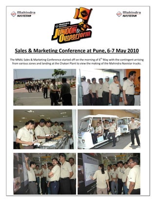Sales & Marketing Conference at Pune, 6-7 May 2010
The MNAL Sales & Marketing Conference started off on the morning of 6th May with the contingent arriving
 from various zones and landing at the Chakan Plant to view the making of the Mahindra Navistar trucks.
 