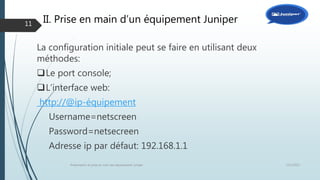 II. Prise en main d’un équipement Juniper
La configuration initiale peut se faire en utilisant deux
méthodes:
Le port console;
L’interface web:
http://@ip-équipement
Username=netscreen
Password=netsecreen
Adresse ip par défaut: 192.168.1.1
12/1/2015Présentation et prise en main des équipements Juniper
11
 