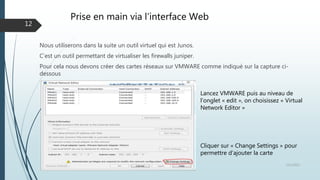 Prise en main via l’interface Web
Nous utiliserons dans la suite un outil virtuel qui est Junos.
C’est un outil permettant de virtualiser les firewalls juniper.
Pour cela nous devons créer des cartes réseaux sur VMWARE comme indiqué sur la capture ci-
dessous
12/1/2015Présentation et prise en main des équipements Juniper
12
Cliquer sur « Change Settings » pour
permettre d’ajouter la carte
Lancez VMWARE puis au niveau de
l’onglet « edit », on choisissez « Virtual
Network Editor »
 